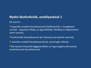 Nyelvi diszfunkciók, osztályozásuk 1.
Ok szerint :
organikus eredetű beszédzavarok (hallássérülés, a hangképző

szervek organikus hibája, az agyműködés, illetőleg az idegrendszer
szervi zavara),
funkcionális beszédzavarok (pl. bizonyos percepciós zavarok),
 pszichés eredetű beszédzavarok (pl. pszichogén afónia),
környezeti tényezők (leggyakrabban az ingerszegény környezet)

eredményezte beszédzavarok.

 