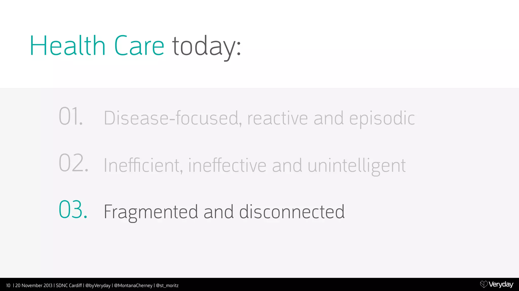 Health Care today:
01.

Disease-focused, reactive and episodic

02.

Ineﬃcient, ineﬀective and unintelligent

03.

Fragmented and disconnected

10 | 20 November 2013 | SDNC Cardiﬀ | @byVeryday | @MontanaCherney | @st_moritz

 