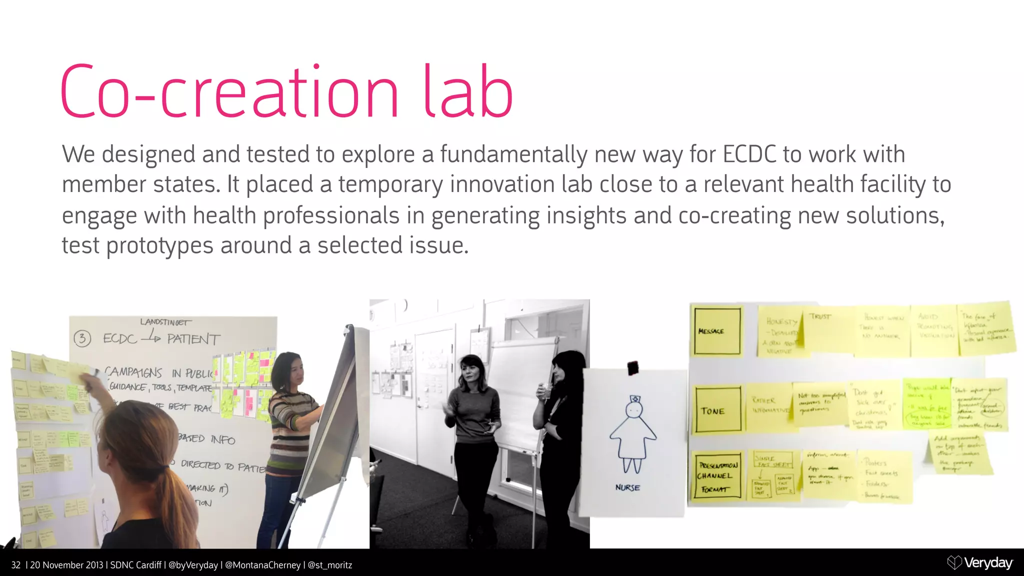 Co-creation lab
We designed and tested to explore a fundamentally new way for ECDC to work with
member states. It placed a temporary innovation lab close to a relevant health facili‫ ﬚‬to
engage with health professionals in generating insights and co-creating new solutions,
test proto‫﬚‬pes around a selected issue.

32 | 20 November 2013 | SDNC Cardiﬀ | @byVeryday | @MontanaCherney | @st_moritz

 