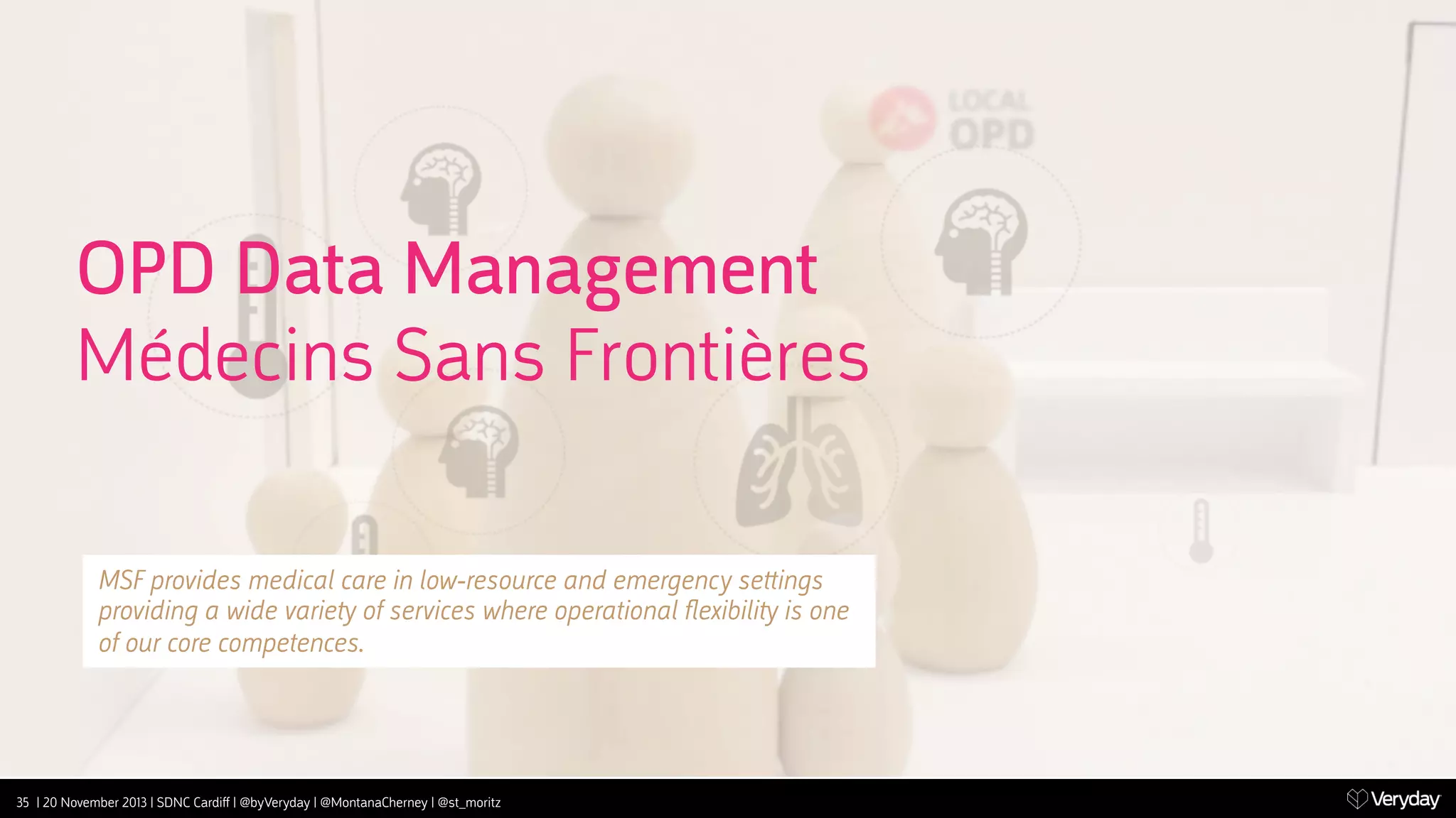 OPD Data Management
Médecins Sans Frontières
MSF provides medical care in low-resource and emergency se‫﬙‬ings
providing a wide varie‫ ﬚‬of services where operational ﬂexibili‫ ﬚‬is one
of our core competences.

35 | 20 November 2013 | SDNC Cardiﬀ | @byVeryday | @MontanaCherney | @st_moritz

 