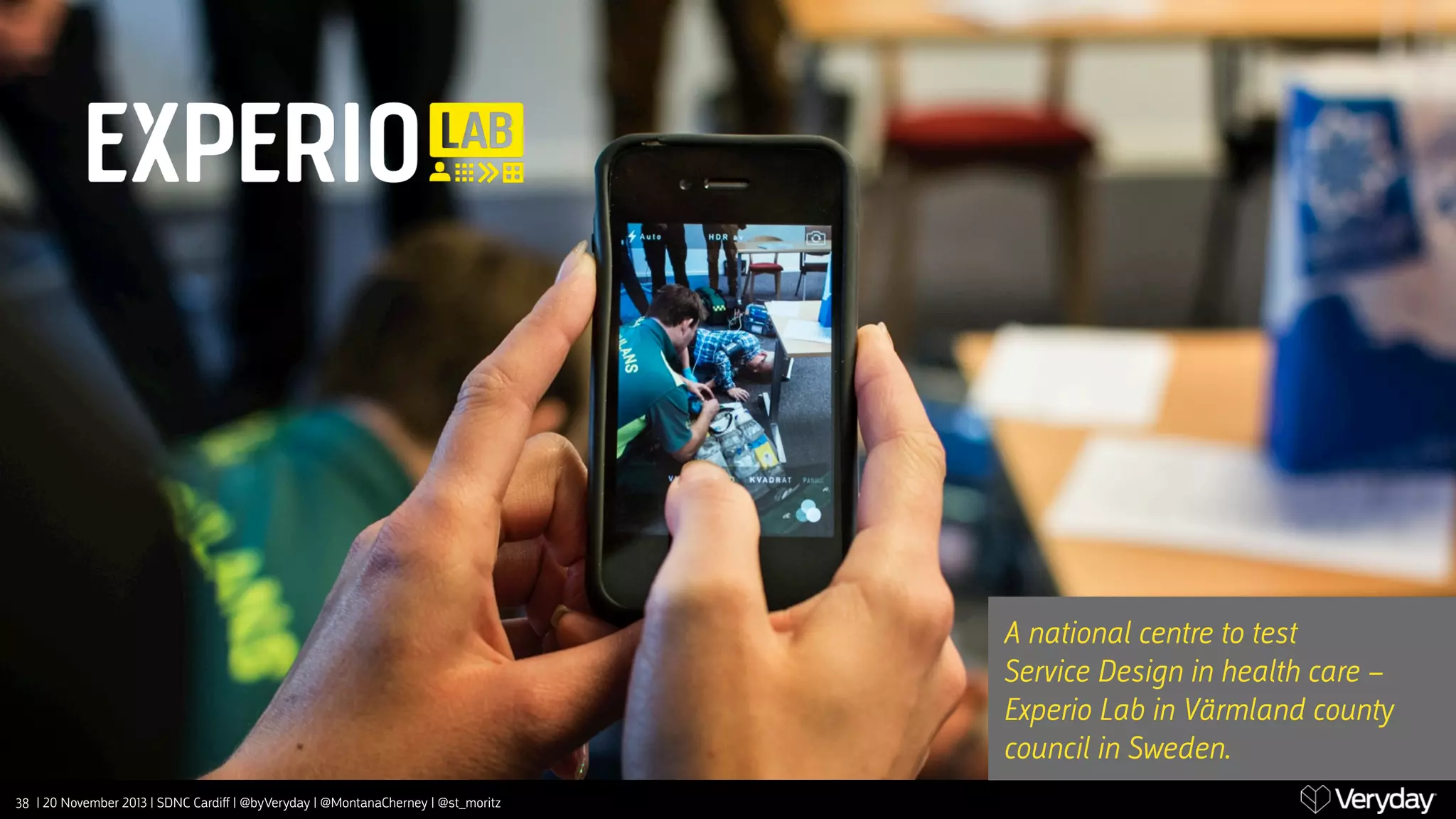 A national centre to test
Service Design in health care – 
Experio Lab in Värmland coun‫﬚‬
council in Sweden.
38 | 20 November 2013 | SDNC Cardiﬀ | @byVeryday | @MontanaCherney | @st_moritz

 