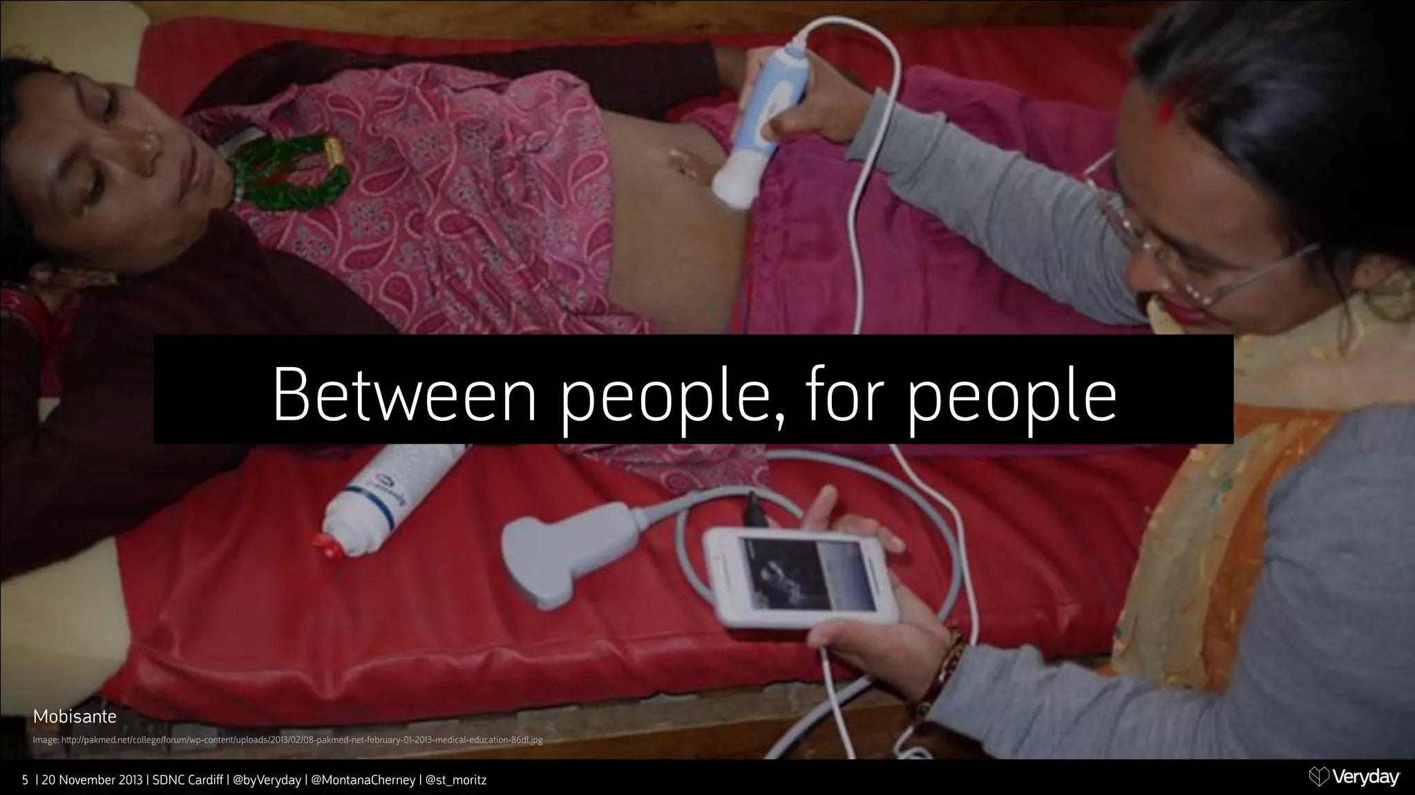 Between people, for people

Mobisante
Image: h‫﬙‬p://pakmed.net/college/forum/wp-content/uploads/2013/02/08-pakmed-net-february-01-2013-medical-education-86df.jpg

5 | 20 November 2013 | SDNC Cardiﬀ | @byVeryday | @MontanaCherney | @st_moritz

 