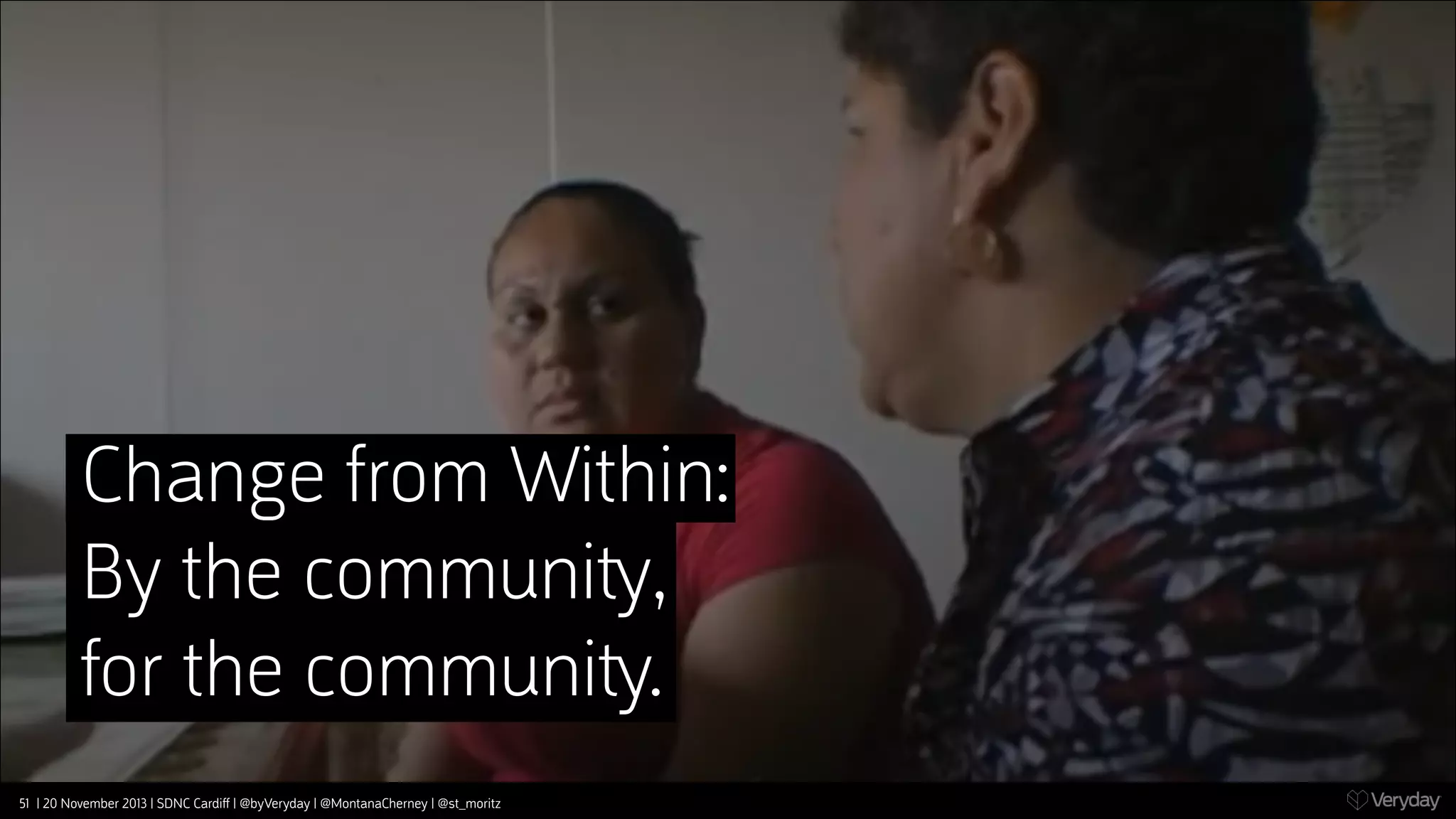 The 10-10-10 Rule
Evolve with Users over time

Change from Within:
By the communi‫,﬚‬
for the communi‫.﬚‬
51 | 20 November 2013 | SDNC Cardiﬀ | @byVeryday | @MontanaCherney | @st_moritz

 