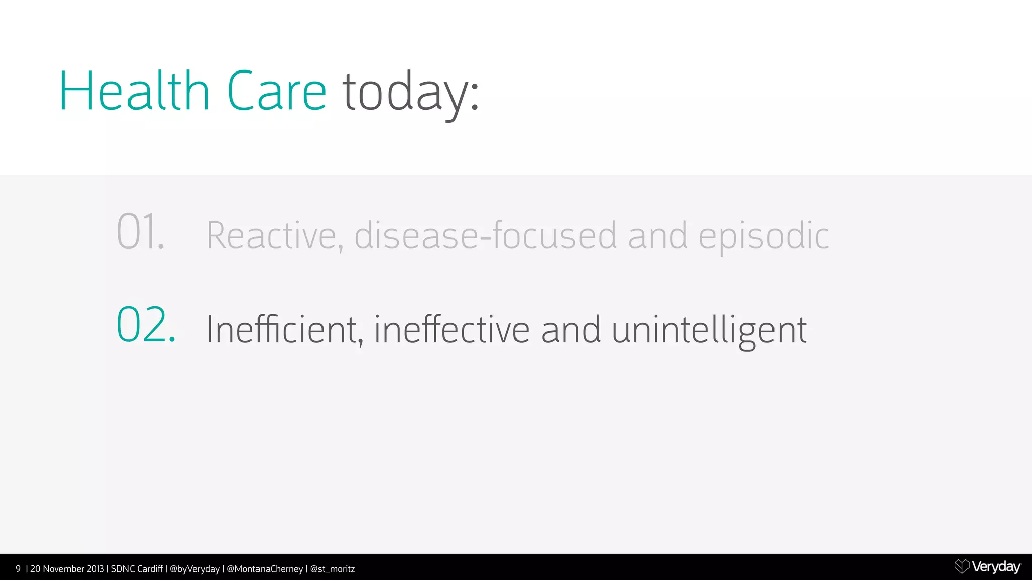 Health Care today:
01.

Reactive, disease-focused and episodic

02.

Ineﬃcient, ineﬀective and unintelligent

9 | 20 November 2013 | SDNC Cardiﬀ | @byVeryday | @MontanaCherney | @st_moritz

 