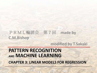 ＰＲＭＬ輪読会 第７回 made	
  by	
  C.M.Bishop	
  
	
  	
  	
  	
  	
  	
  	
  	
  	
  	
  	
  	
  	
  	
  	
  	
  	
  	
  	
  	
  	
  	
  	
  	
  	
  	
  	
  	
  	
  	
  	
  	
  	
  	
  	
  	
  	
  	
  	
  	
  	
  	
  	
  modiﬁed	
  by	
  T.Sakaki	
  

PATTERN	
  RECOGNITION	
  	
  
AND	
  MACHINE	
  LEARNING	
  
CHAPTER	
  3:	
  LINEAR	
  MODELS	
  FOR	
  REGRESSION	
  

 