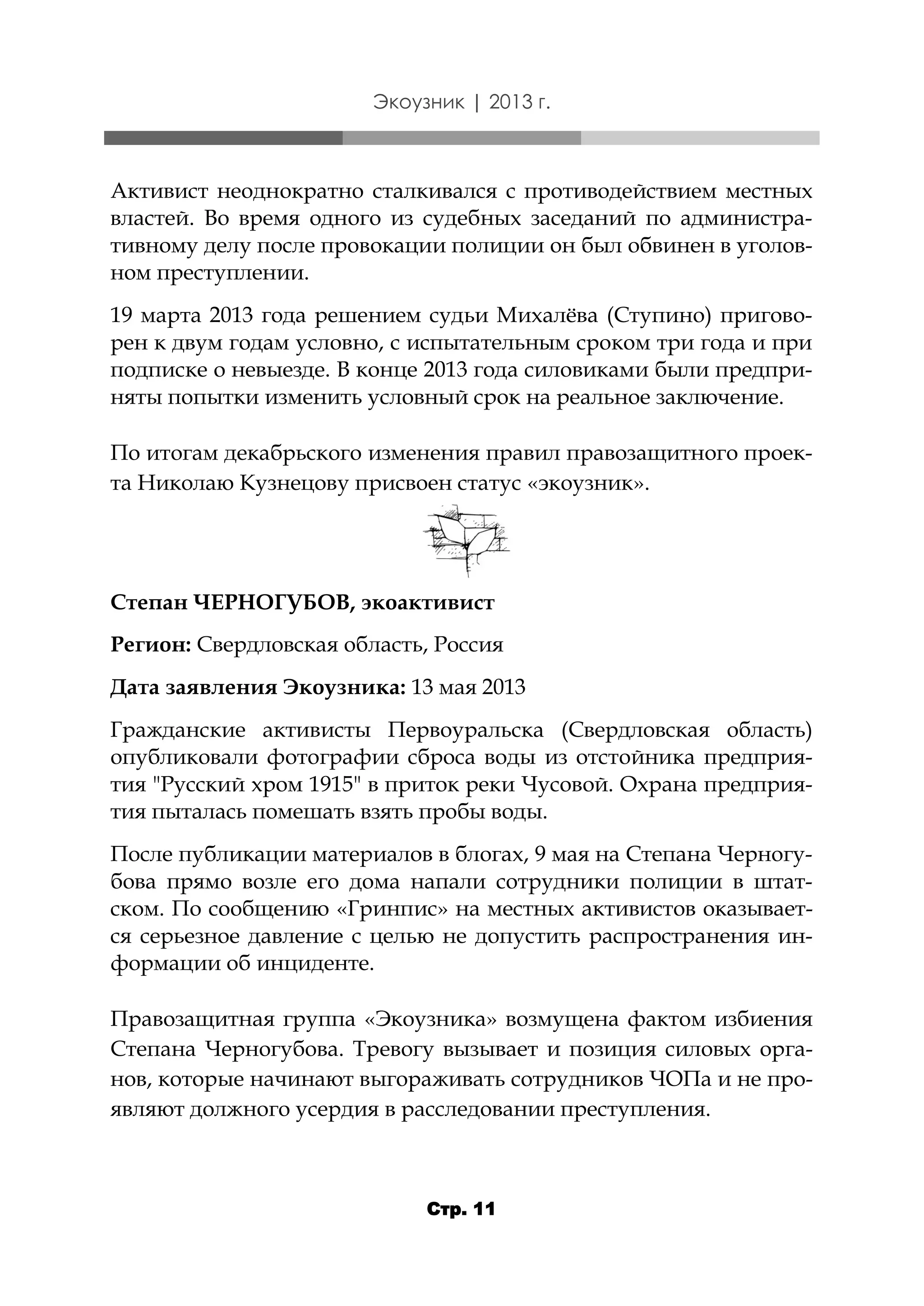 Экоузник | 2013 г.

Активист неоднократно сталкивался с противодействием местных
властей. Во время одного из судебных заседаний по административному делу после провокации полиции он был обвинен в уголовном преступлении.
19 марта 2013 года решением судьи Михалёва (Ступино) приговорен к двум годам условно, с испытательным сроком три года и при
подписке о невыезде. В конце 2013 года силовиками были предприняты попытки изменить условный срок на реальное заключение.
По итогам декабрьского изменения правил правозащитного проекта Николаю Кузнецову присвоен статус «экоузник».

Степан ЧЕРНОГУБОВ, экоактивист
Регион: Свердловская область, Россия

Дата заявления Экоузника: 13 мая 2013
Гражданские активисты Первоуральска (Свердловская область)
опубликовали фотографии сброса воды из отстойника предприятия "Русский хром 1915" в приток реки Чусовой. Охрана предприятия пыталась помешать взять пробы воды.
После публикации материалов в блогах, 9 мая на Степана Черногубова прямо возле его дома напали сотрудники полиции в штатском. По сообщению «Гринпис» на местных активистов оказывается серьезное давление с целью не допустить распространения информации об инциденте.
Правозащитная группа «Экоузника» возмущена фактом избиения
Степана Черногубова. Тревогу вызывает и позиция силовых органов, которые начинают выгораживать сотрудников ЧОПа и не проявляют должного усердия в расследовании преступления.

Стр. 11

 