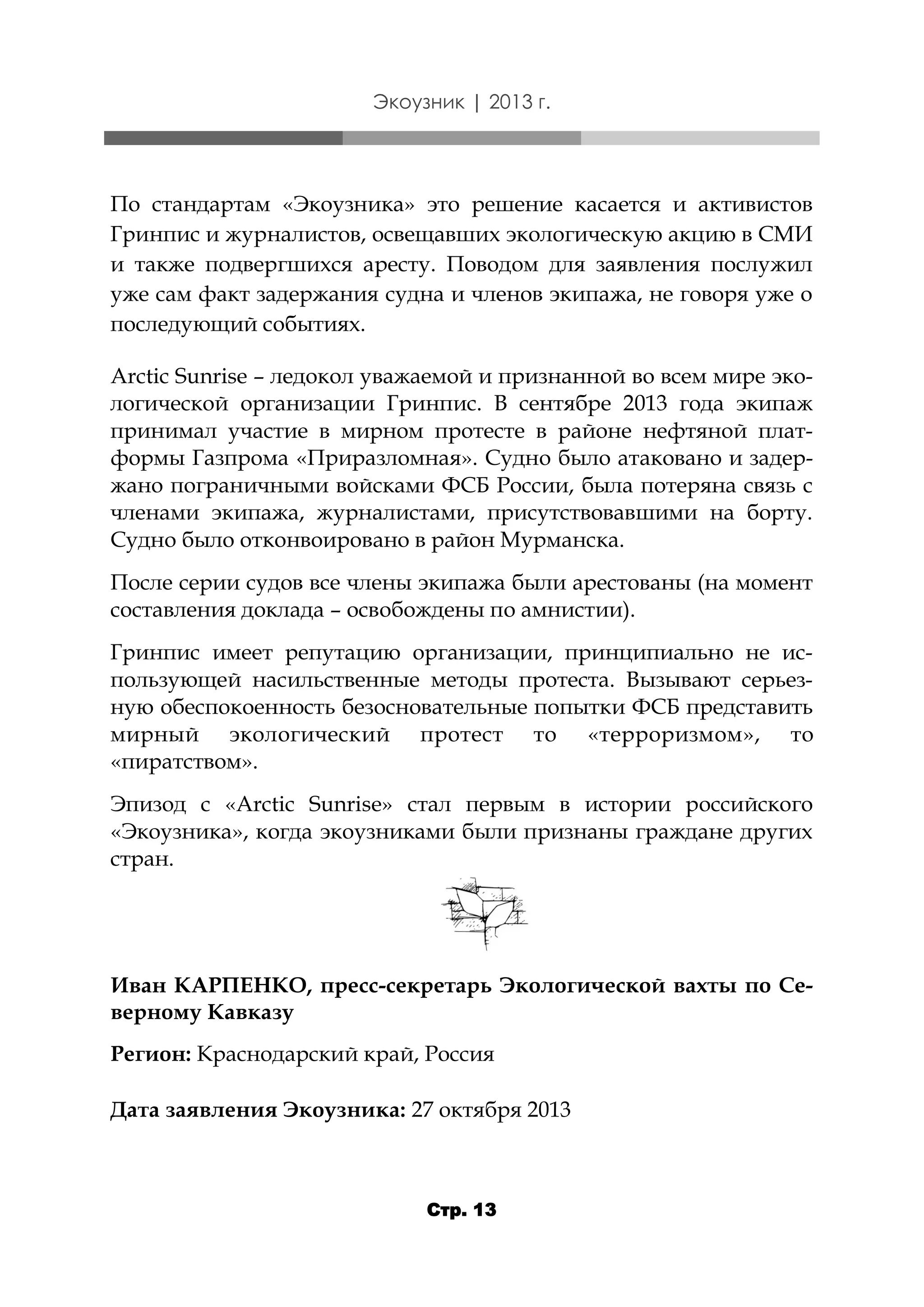 Экоузник | 2013 г.

По стандартам «Экоузника» это решение касается и активистов
Гринпис и журналистов, освещавших экологическую акцию в СМИ
и также подвергшихся аресту. Поводом для заявления послужил
уже сам факт задержания судна и членов экипажа, не говоря уже о
последующий событиях.
Arctic Sunrise – ледокол уважаемой и признанной во всем мире экологической организации Гринпис. В сентябре 2013 года экипаж
принимал участие в мирном протесте в районе нефтяной платформы Газпрома «Приразломная». Судно было атаковано и задержано пограничными войсками ФСБ России, была потеряна связь с
членами экипажа, журналистами, присутствовавшими на борту.
Судно было отконвоировано в район Мурманска.
После серии судов все члены экипажа были арестованы (на момент
составления доклада – освобождены по амнистии).
Гринпис имеет репутацию организации, принципиально не использующей насильственные методы протеста. Вызывают серьезную обеспокоенность безосновательные попытки ФСБ представить
мирный экологический протест то «терроризмом», то
«пиратством».
Эпизод с «Arctic Sunrise» стал первым в истории российского
«Экоузника», когда экоузниками были признаны граждане других
стран.

Иван КАРПЕНКО, пресс-секретарь Экологической вахты по Северному Кавказу
Регион: Краснодарский край, Россия
Дата заявления Экоузника: 27 октября 2013

Стр. 13

 