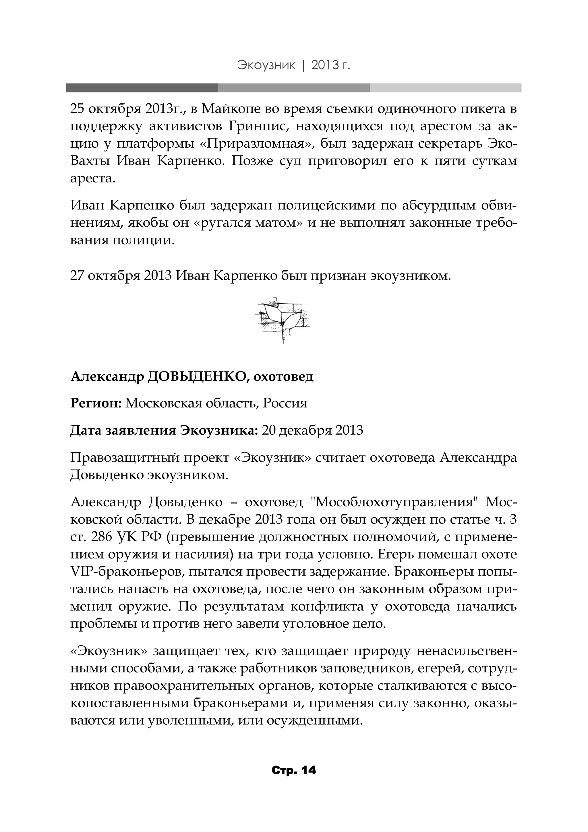 Экоузник | 2013 г.

25 октября 2013г., в Майкопе во время съемки одиночного пикета в
поддержку активистов Гринпис, находящихся под арестом за акцию у платформы «Приразломная», был задержан секретарь ЭкоВахты Иван Карпенко. Позже суд приговорил его к пяти суткам
ареста.
Иван Карпенко был задержан полицейскими по абсурдным обвинениям, якобы он «ругался матом» и не выполнял законные требования полиции.
27 октября 2013 Иван Карпенко был признан экоузником.

Александр ДОВЫДЕНКО, охотовед
Регион: Московская область, Россия
Дата заявления Экоузника: 20 декабря 2013
Правозащитный проект «Экоузник» считает охотоведа Александра
Довыденко экоузником.
Александр Довыденко – охотовед "Мособлохотуправления" Московской области. В декабре 2013 года он был осужден по статье ч. 3
ст. 286 УК РФ (превышение должностных полномочий, с применением оружия и насилия) на три года условно. Егерь помешал охоте
VIP-браконьеров, пытался провести задержание. Браконьеры попытались напасть на охотоведа, после чего он законным образом применил оружие. По результатам конфликта у охотоведа начались
проблемы и против него завели уголовное дело.
«Экоузник» защищает тех, кто защищает природу ненасильственными способами, а также работников заповедников, егерей, сотрудников правоохранительных органов, которые сталкиваются с высокопоставленными браконьерами и, применяя силу законно, оказываются или уволенными, или осужденными.
Стр. 14

 