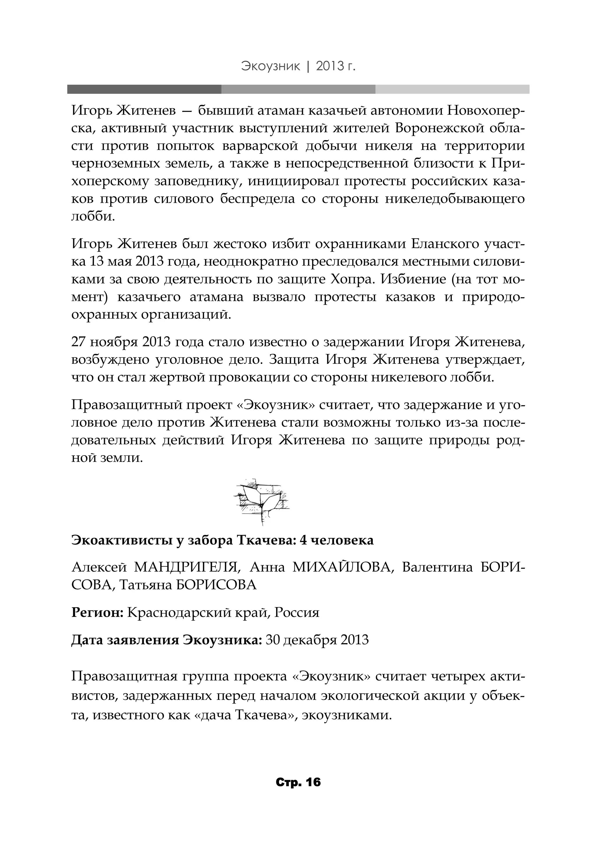 Экоузник | 2013 г.

Игорь Житенев — бывший атаман казачьей автономии Новохоперска, активный участник выступлений жителей Воронежской области против попыток варварской добычи никеля на территории
черноземных земель, а также в непосредственной близости к Прихоперскому заповеднику, инициировал протесты российских казаков против силового беспредела со стороны никеледобывающего
лобби.
Игорь Житенев был жестоко избит охранниками Еланского участка 13 мая 2013 года, неоднократно преследовался местными силовиками за свою деятельность по защите Хопра. Избиение (на тот момент) казачьего атамана вызвало протесты казаков и природоохранных организаций.
27 ноября 2013 года стало известно о задержании Игоря Житенева,
возбуждено уголовное дело. Защита Игоря Житенева утверждает,
что он стал жертвой провокации со стороны никелевого лобби.
Правозащитный проект «Экоузник» считает, что задержание и уголовное дело против Житенева стали возможны только из-за последовательных действий Игоря Житенева по защите природы родной земли.

Экоактивисты у забора Ткачева: 4 человека
Алексей МАНДРИГЕЛЯ, Анна МИХАЙЛОВА, Валентина БОРИСОВА, Татьяна БОРИСОВА
Регион: Краснодарский край, Россия

Дата заявления Экоузника: 30 декабря 2013
Правозащитная группа проекта «Экоузник» считает четырех активистов, задержанных перед началом экологической акции у объекта, известного как «дача Ткачева», экоузниками.

Стр. 16

 