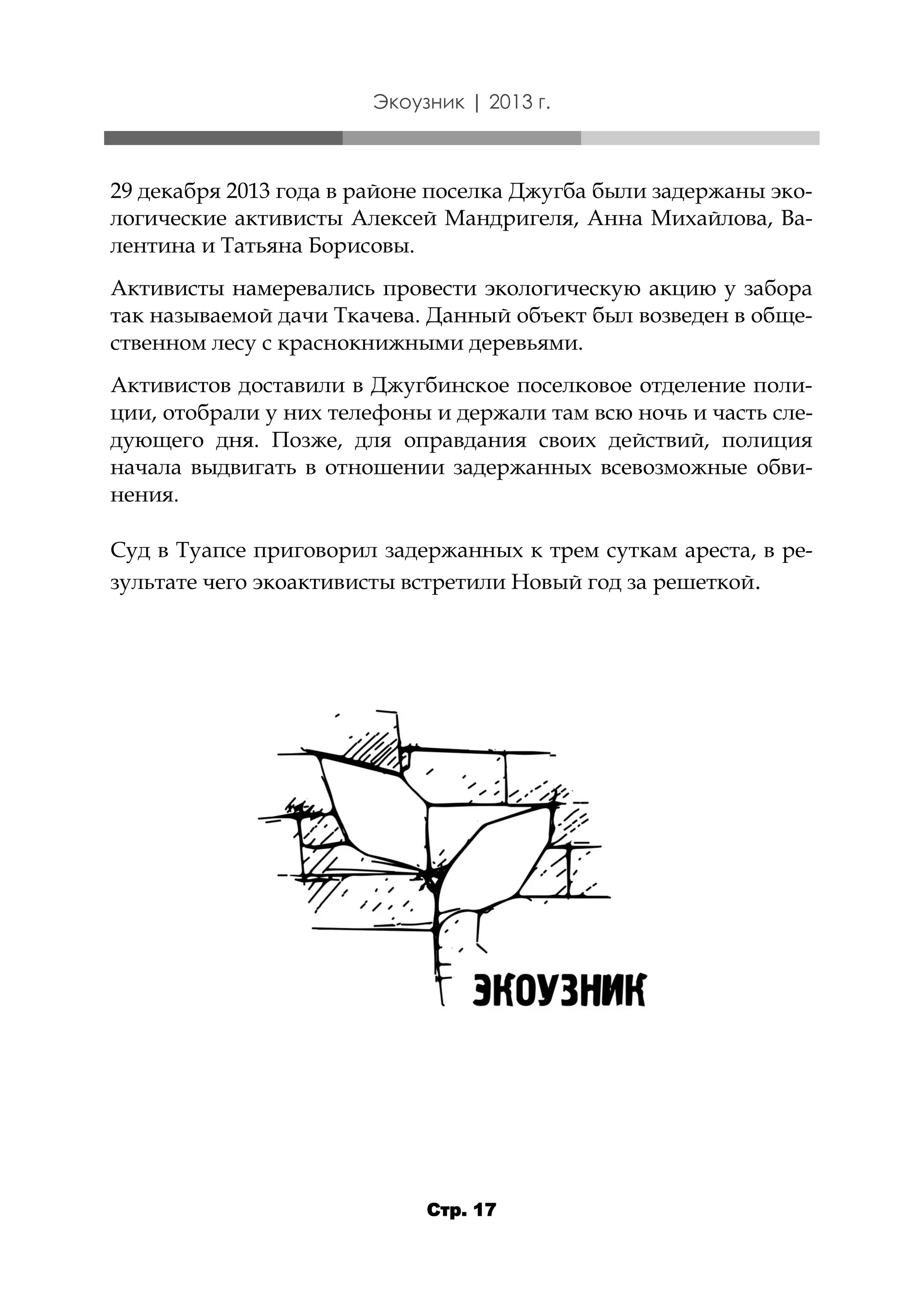 Экоузник | 2013 г.

29 декабря 2013 года в районе поселка Джугба были задержаны экологические активисты Алексей Мандригеля, Анна Михайлова, Валентина и Татьяна Борисовы.
Активисты намеревались провести экологическую акцию у забора
так называемой дачи Ткачева. Данный объект был возведен в общественном лесу с краснокнижными деревьями.
Активистов доставили в Джугбинское поселковое отделение полиции, отобрали у них телефоны и держали там всю ночь и часть следующего дня. Позже, для оправдания своих действий, полиция
начала выдвигать в отношении задержанных всевозможные обвинения.
Суд в Туапсе приговорил задержанных к трем суткам ареста, в результате чего экоактивисты встретили Новый год за решеткой.

Стр. 17

 