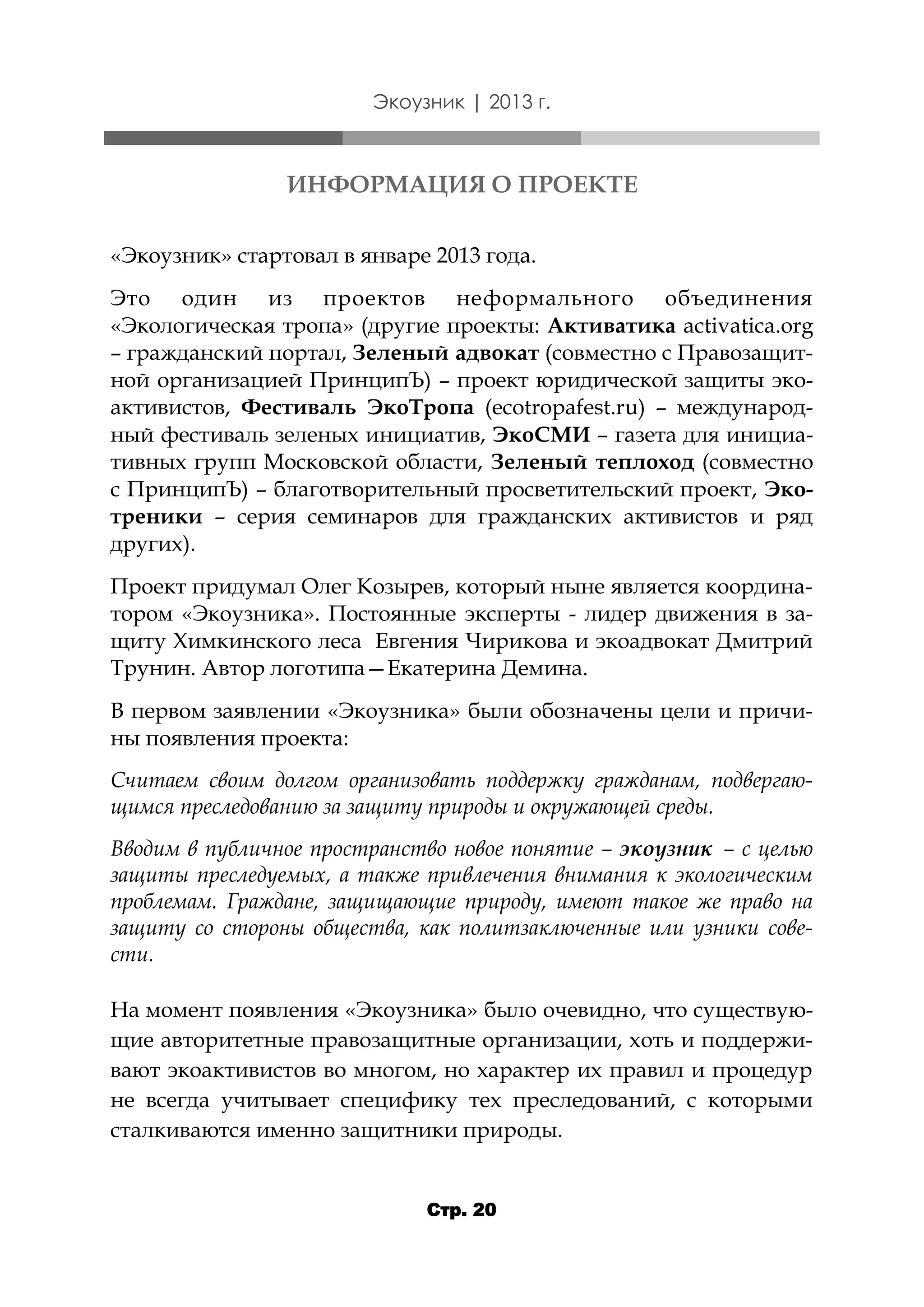 Экоузник | 2013 г.

ИНФОРМАЦИЯ О ПРОЕКТЕ
«Экоузник» стартовал в январе 2013 года.
Это один из проектов неформального объединения
«Экологическая тропа» (другие проекты: Активатика activatica.org
– гражданский портал, Зеленый адвокат (совместно с Правозащитной организацией ПринципЪ) – проект юридической защиты экоактивистов, Фестиваль ЭкоТропа (ecotropafest.ru) – международный фестиваль зеленых инициатив, ЭкоСМИ – газета для инициативных групп Московской области, Зеленый теплоход (совместно
с ПринципЪ) – благотворительный просветительский проект, Экотреники – серия семинаров для гражданских активистов и ряд
других).
Проект придумал Олег Козырев, который ныне является координатором «Экоузника». Постоянные эксперты - лидер движения в защиту Химкинского леса Евгения Чирикова и экоадвокат Дмитрий
Трунин. Автор логотипа—Екатерина Демина.
В первом заявлении «Экоузника» были обозначены цели и причины появления проекта:
Считаем своим долгом организовать поддержку гражданам, подвергающимся преследованию за защиту природы и окружающей среды.
Вводим в публичное пространство новое понятие – экоузник – с целью
защиты преследуемых, а также привлечения внимания к экологическим
проблемам. Граждане, защищающие природу, имеют такое же право на
защиту со стороны общества, как политзаключенные или узники совести.
На момент появления «Экоузника» было очевидно, что существующие авторитетные правозащитные организации, хоть и поддерживают экоактивистов во многом, но характер их правил и процедур
не всегда учитывает специфику тех преследований, с которыми
сталкиваются именно защитники природы.
Стр. 20

 
