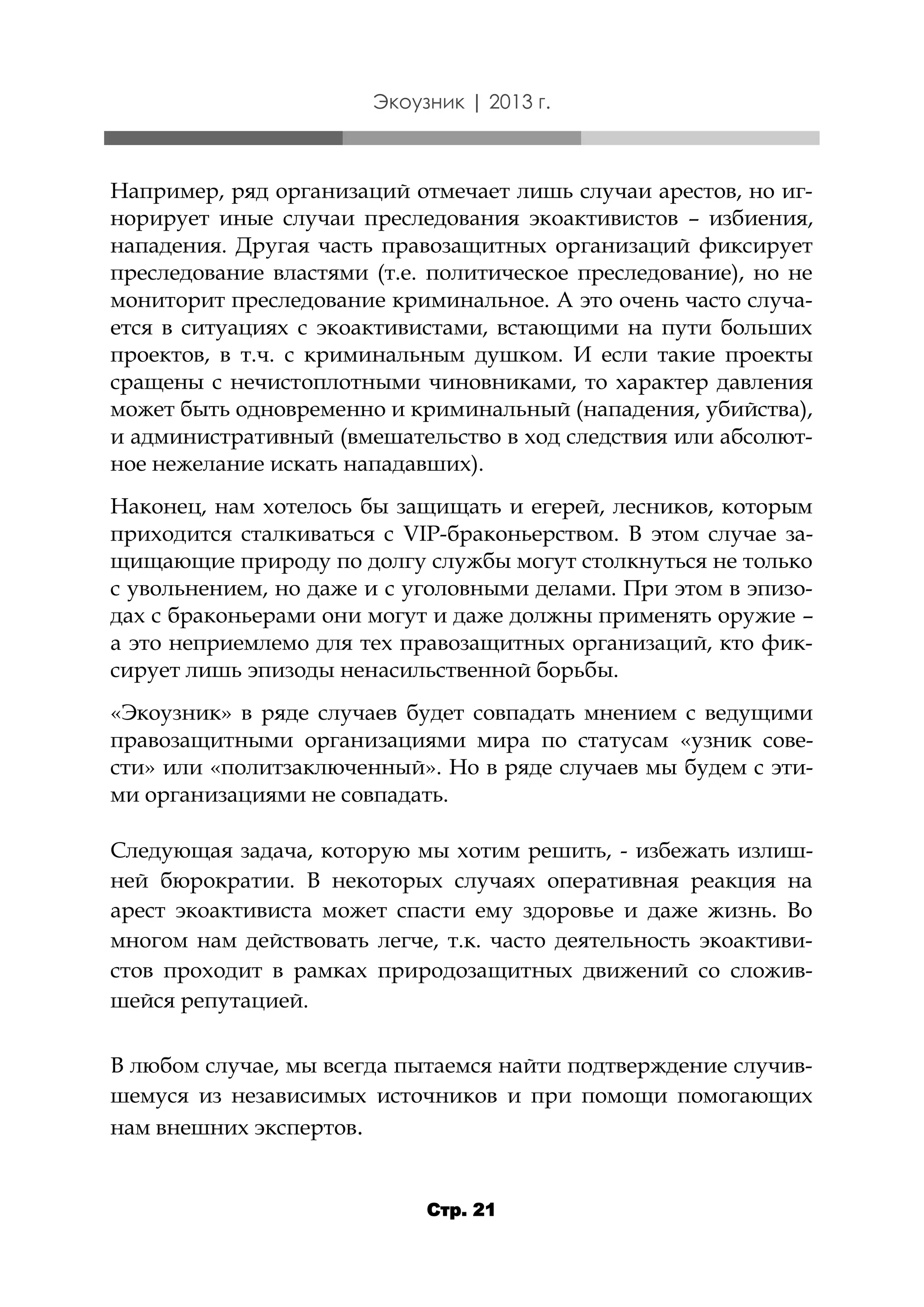 Экоузник | 2013 г.

Например, ряд организаций отмечает лишь случаи арестов, но игнорирует иные случаи преследования экоактивистов – избиения,
нападения. Другая часть правозащитных организаций фиксирует
преследование властями (т.е. политическое преследование), но не
мониторит преследование криминальное. А это очень часто случается в ситуациях с экоактивистами, встающими на пути больших
проектов, в т.ч. с криминальным душком. И если такие проекты
сращены с нечистоплотными чиновниками, то характер давления
может быть одновременно и криминальный (нападения, убийства),
и административный (вмешательство в ход следствия или абсолютное нежелание искать нападавших).
Наконец, нам хотелось бы защищать и егерей, лесников, которым
приходится сталкиваться с VIP-браконьерством. В этом случае защищающие природу по долгу службы могут столкнуться не только
с увольнением, но даже и с уголовными делами. При этом в эпизодах с браконьерами они могут и даже должны применять оружие –
а это неприемлемо для тех правозащитных организаций, кто фиксирует лишь эпизоды ненасильственной борьбы.
«Экоузник» в ряде случаев будет совпадать мнением с ведущими
правозащитными организациями мира по статусам «узник совести» или «политзаключенный». Но в ряде случаев мы будем с этими организациями не совпадать.
Следующая задача, которую мы хотим решить, - избежать излишней бюрократии. В некоторых случаях оперативная реакция на
арест экоактивиста может спасти ему здоровье и даже жизнь. Во
многом нам действовать легче, т.к. часто деятельность экоактивистов проходит в рамках природозащитных движений со сложившейся репутацией.
В любом случае, мы всегда пытаемся найти подтверждение случившемуся из независимых источников и при помощи помогающих
нам внешних экспертов.

Стр. 21

 