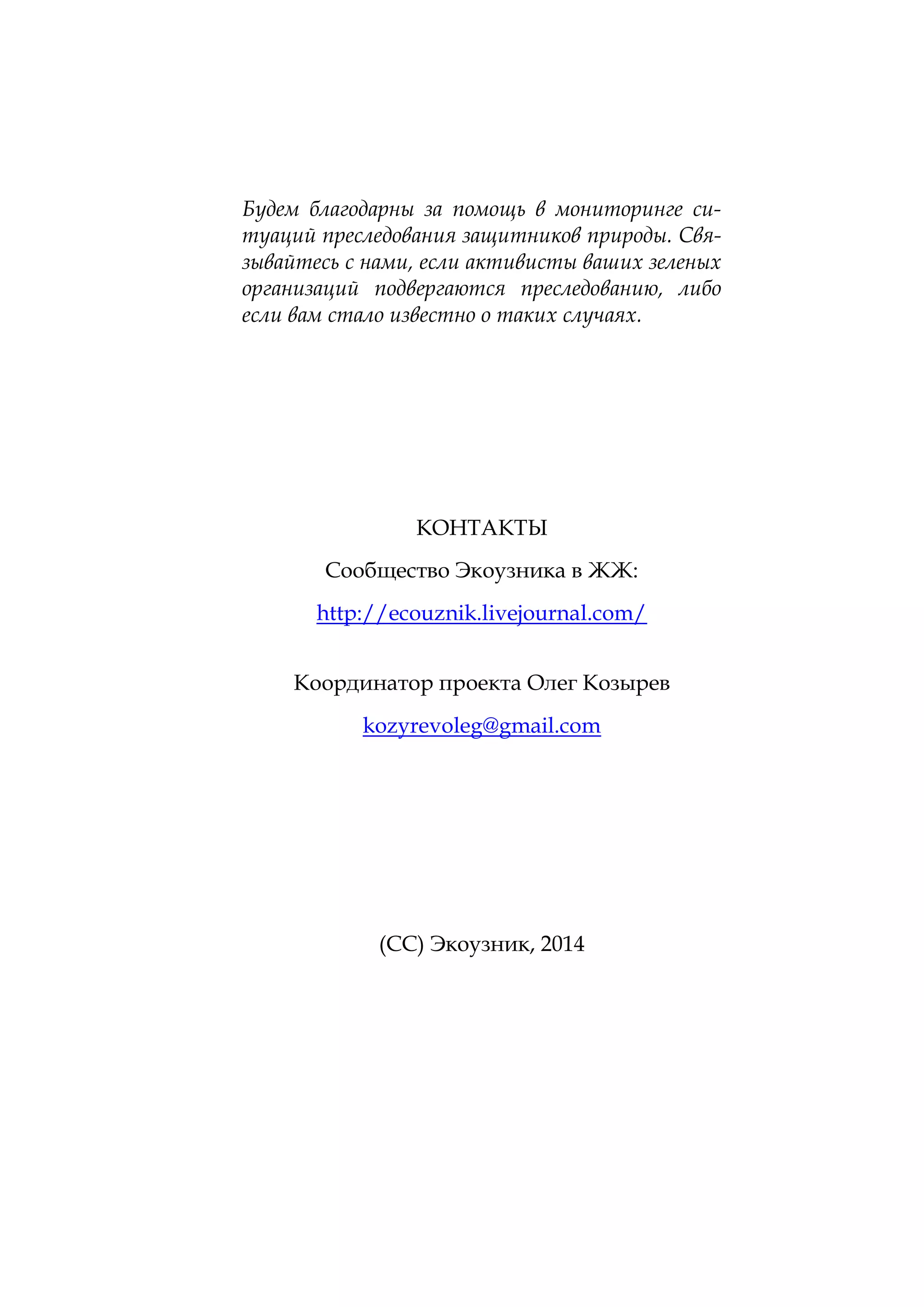 Будем благодарны за помощь в мониторинге ситуаций преследования защитников природы. Связывайтесь с нами, если активисты ваших зеленых
организаций подвергаются преследованию, либо
если вам стало известно о таких случаях.

КОНТАКТЫ
Сообщество Экоузника в ЖЖ:
http://ecouznik.livejournal.com/
Координатор проекта Олег Козырев
kozyrevoleg@gmail.com

(СС) Экоузник, 2014

 