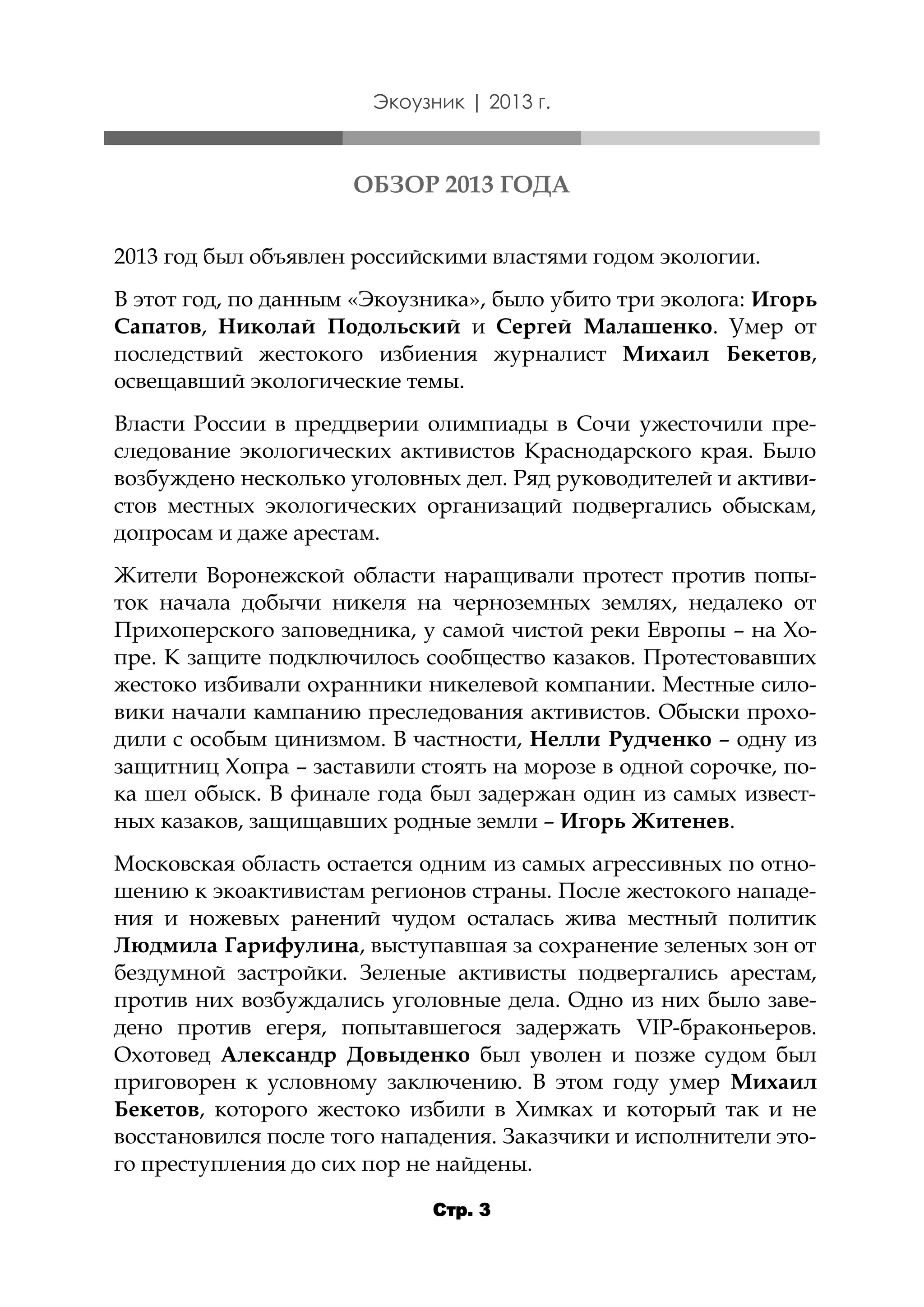 Экоузник | 2013 г.

ОБЗОР 2013 ГОДА
2013 год был объявлен российскими властями годом экологии.
В этот год, по данным «Экоузника», было убито три эколога: Игорь
Сапатов, Николай Подольский и Сергей Малашенко. Умер от
последствий жестокого избиения журналист Михаил Бекетов,
освещавший экологические темы.
Власти России в преддверии олимпиады в Сочи ужесточили преследование экологических активистов Краснодарского края. Было
возбуждено несколько уголовных дел. Ряд руководителей и активистов местных экологических организаций подвергались обыскам,
допросам и даже арестам.
Жители Воронежской области наращивали протест против попыток начала добычи никеля на черноземных землях, недалеко от
Прихоперского заповедника, у самой чистой реки Европы – на Хопре. К защите подключилось сообщество казаков. Протестовавших
жестоко избивали охранники никелевой компании. Местные силовики начали кампанию преследования активистов. Обыски проходили с особым цинизмом. В частности, Нелли Рудченко – одну из
защитниц Хопра – заставили стоять на морозе в одной сорочке, пока шел обыск. В финале года был задержан один из самых известных казаков, защищавших родные земли – Игорь Житенев.
Московская область остается одним из самых агрессивных по отношению к экоактивистам регионов страны. После жестокого нападения и ножевых ранений чудом осталась жива местный политик
Людмила Гарифулина, выступавшая за сохранение зеленых зон от
бездумной застройки. Зеленые активисты подвергались арестам,
против них возбуждались уголовные дела. Одно из них было заведено против егеря, попытавшегося задержать VIP-браконьеров.
Охотовед Александр Довыденко был уволен и позже судом был
приговорен к условному заключению. В этом году умер Михаил
Бекетов, которого жестоко избили в Химках и который так и не
восстановился после того нападения. Заказчики и исполнители этого преступления до сих пор не найдены.
Стр. 3

 
