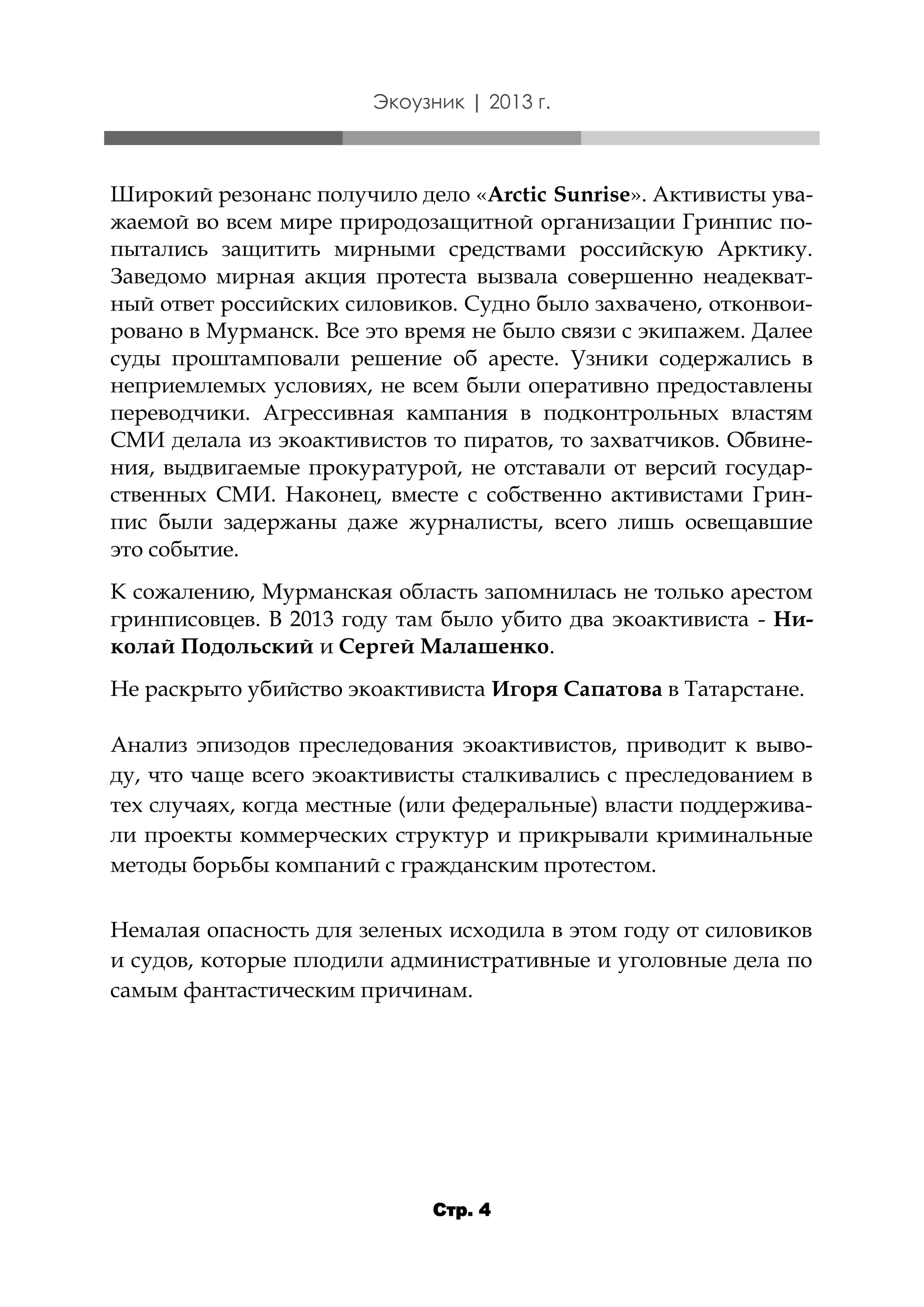 Экоузник | 2013 г.

Широкий резонанс получило дело «Arctic Sunrise». Активисты уважаемой во всем мире природозащитной организации Гринпис попытались защитить мирными средствами российскую Арктику.
Заведомо мирная акция протеста вызвала совершенно неадекватный ответ российских силовиков. Судно было захвачено, отконвоировано в Мурманск. Все это время не было связи с экипажем. Далее
суды проштамповали решение об аресте. Узники содержались в
неприемлемых условиях, не всем были оперативно предоставлены
переводчики. Агрессивная кампания в подконтрольных властям
СМИ делала из экоактивистов то пиратов, то захватчиков. Обвинения, выдвигаемые прокуратурой, не отставали от версий государственных СМИ. Наконец, вместе с собственно активистами Гринпис были задержаны даже журналисты, всего лишь освещавшие
это событие.
К сожалению, Мурманская область запомнилась не только арестом
гринписовцев. В 2013 году там было убито два экоактивиста - Николай Подольский и Сергей Малашенко.

Не раскрыто убийство экоактивиста Игоря Сапатова в Татарстане.
Анализ эпизодов преследования экоактивистов, приводит к выводу, что чаще всего экоактивисты сталкивались с преследованием в
тех случаях, когда местные (или федеральные) власти поддерживали проекты коммерческих структур и прикрывали криминальные
методы борьбы компаний с гражданским протестом.
Немалая опасность для зеленых исходила в этом году от силовиков
и судов, которые плодили административные и уголовные дела по
самым фантастическим причинам.

Стр. 4

 