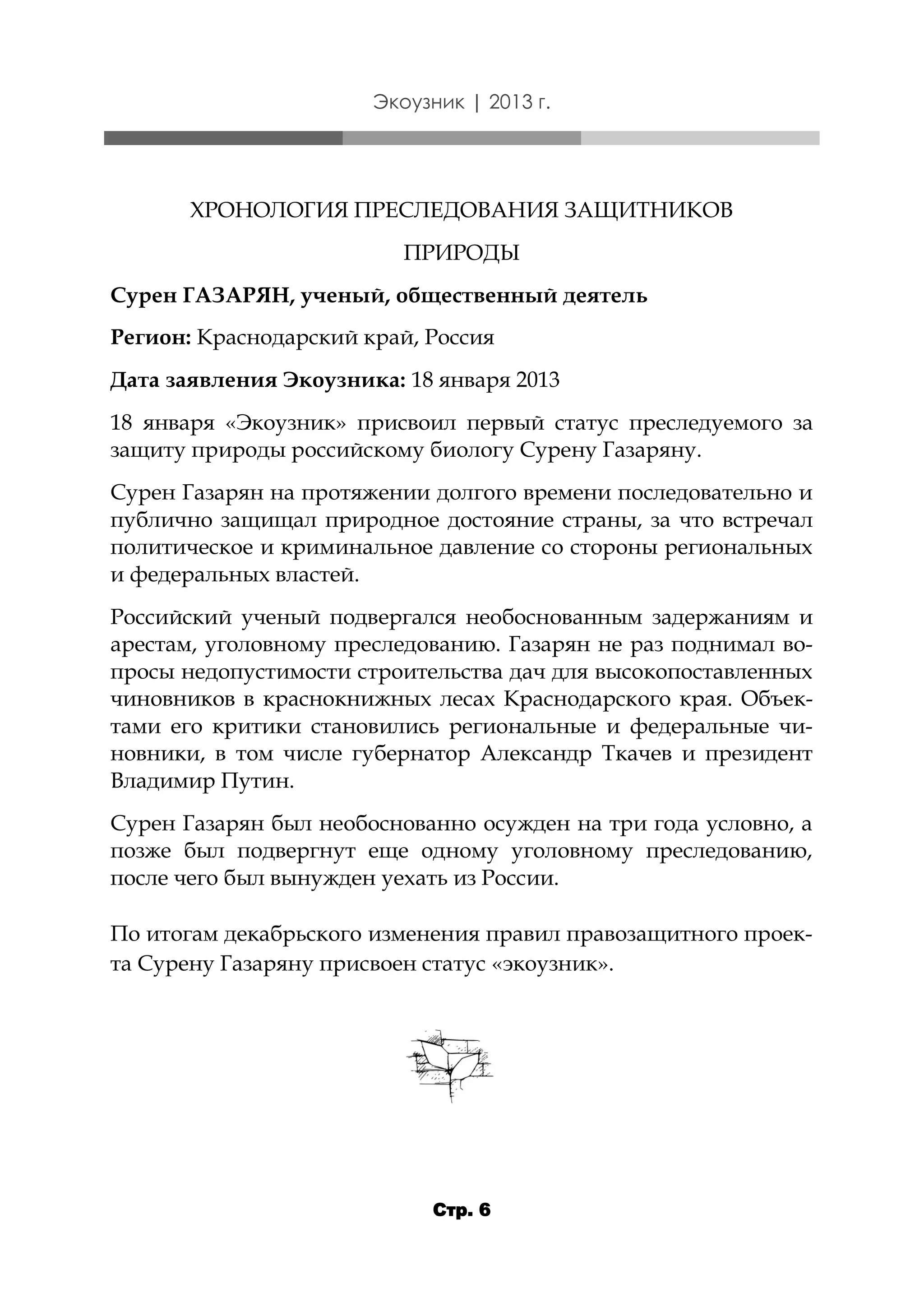 Экоузник | 2013 г.

ХРОНОЛОГИЯ ПРЕСЛЕДОВАНИЯ ЗАЩИТНИКОВ
ПРИРОДЫ
Сурен ГАЗАРЯН, ученый, общественный деятель
Регион: Краснодарский край, Россия
Дата заявления Экоузника: 18 января 2013
18 января «Экоузник» присвоил первый статус преследуемого за
защиту природы российскому биологу Сурену Газаряну.
Сурен Газарян на протяжении долгого времени последовательно и
публично защищал природное достояние страны, за что встречал
политическое и криминальное давление со стороны региональных
и федеральных властей.
Российский ученый подвергался необоснованным задержаниям и
арестам, уголовному преследованию. Газарян не раз поднимал вопросы недопустимости строительства дач для высокопоставленных
чиновников в краснокнижных лесах Краснодарского края. Объектами его критики становились региональные и федеральные чиновники, в том числе губернатор Александр Ткачев и президент
Владимир Путин.
Сурен Газарян был необоснованно осужден на три года условно, а
позже был подвергнут еще одному уголовному преследованию,
после чего был вынужден уехать из России.
По итогам декабрьского изменения правил правозащитного проекта Сурену Газаряну присвоен статус «экоузник».

Стр. 6

 