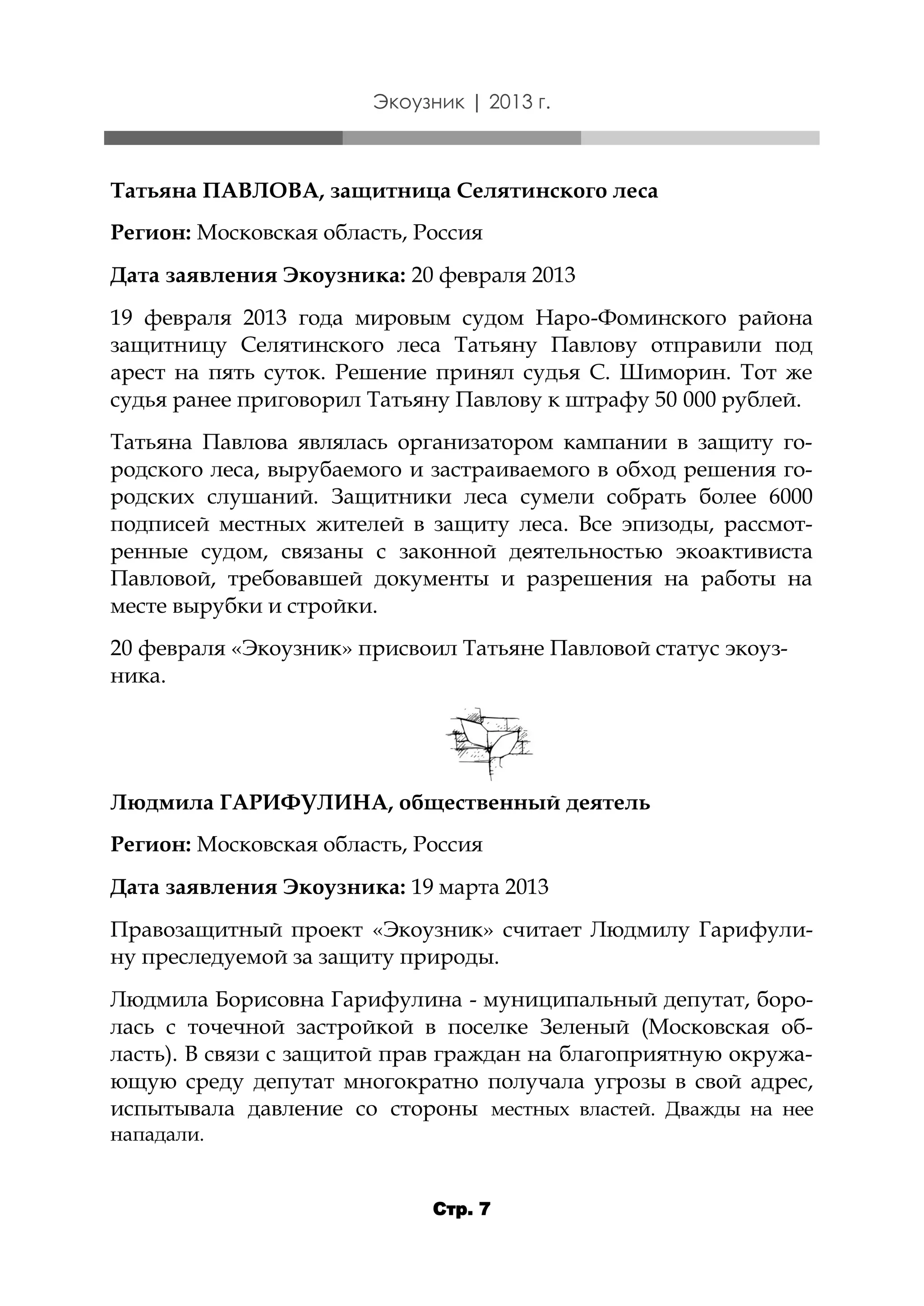 Экоузник | 2013 г.

Татьяна ПАВЛОВА, защитница Селятинского леса
Регион: Московская область, Россия
Дата заявления Экоузника: 20 февраля 2013
19 февраля 2013 года мировым судом Наро-Фоминского района
защитницу Селятинского леса Татьяну Павлову отправили под
арест на пять суток. Решение принял судья С. Шиморин. Тот же
судья ранее приговорил Татьяну Павлову к штрафу 50 000 рублей.
Татьяна Павлова являлась организатором кампании в защиту городского леса, вырубаемого и застраиваемого в обход решения городских слушаний. Защитники леса сумели собрать более 6000
подписей местных жителей в защиту леса. Все эпизоды, рассмотренные судом, связаны с законной деятельностью экоактивиста
Павловой, требовавшей документы и разрешения на работы на
месте вырубки и стройки.
20 февраля «Экоузник» присвоил Татьяне Павловой статус экоузника.

Людмила ГАРИФУЛИНА, общественный деятель
Регион: Московская область, Россия
Дата заявления Экоузника: 19 марта 2013
Правозащитный проект «Экоузник» считает Людмилу Гарифулину преследуемой за защиту природы.
Людмила Борисовна Гарифулина - муниципальный депутат, боролась с точечной застройкой в поселке Зеленый (Московская область). В связи с защитой прав граждан на благоприятную окружающую среду депутат многократно получала угрозы в свой адрес,
испытывала давление со стороны местных властей. Дважды на нее
нападали.
Стр. 7

 