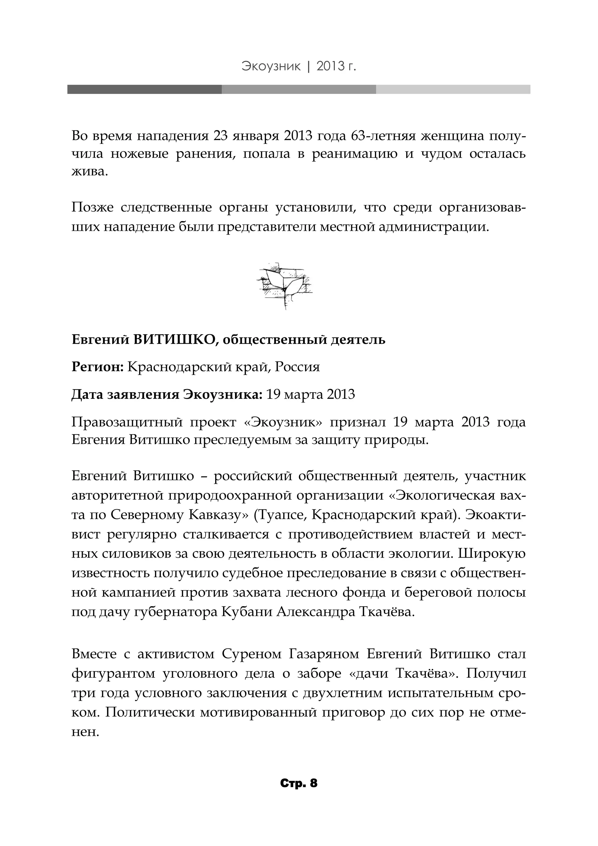 Экоузник | 2013 г.

Во время нападения 23 января 2013 года 63-летняя женщина получила ножевые ранения, попала в реанимацию и чудом осталась
жива.
Позже следственные органы установили, что среди организовавших нападение были представители местной администрации.

Евгений ВИТИШКО, общественный деятель
Регион: Краснодарский край, Россия
Дата заявления Экоузника: 19 марта 2013
Правозащитный проект «Экоузник» признал 19 марта 2013 года
Евгения Витишко преследуемым за защиту природы.
Евгений Витишко – российский общественный деятель, участник
авторитетной природоохранной организации «Экологическая вахта по Северному Кавказу» (Туапсе, Краснодарский край). Экоактивист регулярно сталкивается с противодействием властей и местных силовиков за свою деятельность в области экологии. Широкую
известность получило судебное преследование в связи с общественной кампанией против захвата лесного фонда и береговой полосы
под дачу губернатора Кубани Александра Ткачёва.
Вместе с активистом Суреном Газаряном Евгений Витишко стал
фигурантом уголовного дела о заборе «дачи Ткачёва». Получил
три года условного заключения с двухлетним испытательным сроком. Политически мотивированный приговор до сих пор не отменен.
Стр. 8

 