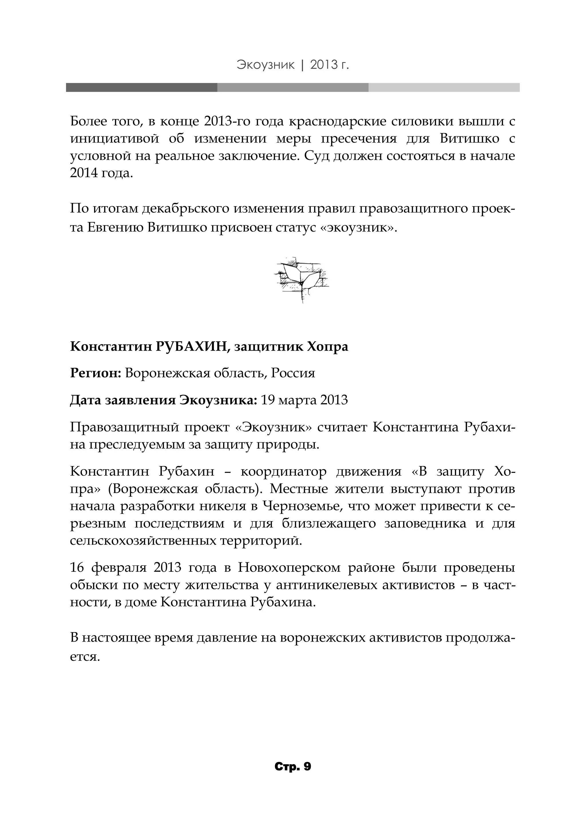 Экоузник | 2013 г.

Более того, в конце 2013-го года краснодарские силовики вышли с
инициативой об изменении меры пресечения для Витишко с
условной на реальное заключение. Суд должен состояться в начале
2014 года.
По итогам декабрьского изменения правил правозащитного проекта Евгению Витишко присвоен статус «экоузник».

Константин РУБАХИН, защитник Хопра
Регион: Воронежская область, Россия
Дата заявления Экоузника: 19 марта 2013
Правозащитный проект «Экоузник» считает Константина Рубахина преследуемым за защиту природы.
Константин Рубахин – координатор движения «В защиту Хопра» (Воронежская область). Местные жители выступают против
начала разработки никеля в Черноземье, что может привести к серьезным последствиям и для близлежащего заповедника и для
сельскохозяйственных территорий.
16 февраля 2013 года в Новохоперском районе были проведены
обыски по месту жительства у антиникелевых активистов – в частности, в доме Константина Рубахина.
В настоящее время давление на воронежских активистов продолжается.

Стр. 9

 