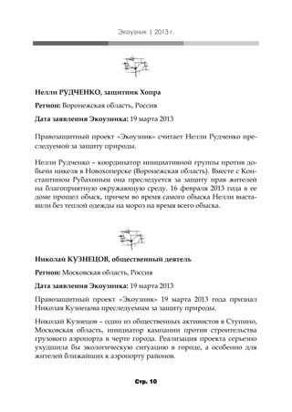 Экоузник | 2013 г.

Нелли РУДЧЕНКО, защитник Хопра
Регион: Воронежская область, Россия
Дата заявления Экоузника: 19 марта 2013
Правозащитный проект «Экоузник» считает Нелли Рудченко преследуемой за защиту природы.
Нелли Рудченко – координатор инициативной группы против добычи никеля в Новохоперске (Воронежская область). Вместе с Константином Рубахиным она преследуется за защиту прав жителей
на благоприятную окружающую среду. 16 февраля 2013 года в ее
доме прошел обыск, причем во время самого обыска Нелли выставили без теплой одежды на мороз на время всего обыска.

Николай КУЗНЕЦОВ, общественный деятель
Регион: Московская область, Россия
Дата заявления Экоузника: 19 марта 2013
Правозащитный проект «Экоузник» 19 марта 2013 года признал
Николая Кузнецова преследуемым за защиту природы.
Николай Кузнецов – один из общественных активистов в Ступино,
Московская область, инициатор кампании против строительства
грузового аэропорта в черте города. Реализация проекта серьезно
ухудшила бы экологическую ситуацию в городе, а особенно для
жителей ближайших к аэропорту районов.

Стр. 10

 