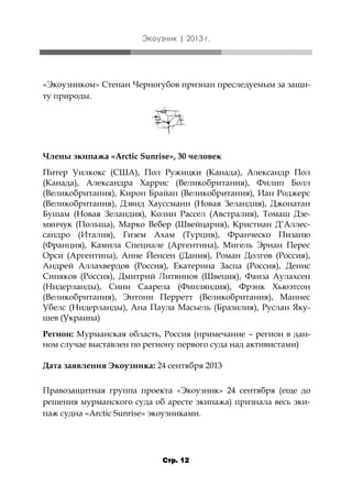 Экоузник | 2013 г.

«Экоузником» Степан Черногубов признан преследуемым за защиту природы.

Члены экипажа «Arctic Sunrise», 30 человек
Питер Уилкокс (США), Пол Ружицки (Канада), Александр Пол
(Канада), Александра Харрис (Великобритания), Филип Болл
(Великобритания), Кирон Брайан (Великобритания), Иан Роджерс
(Великобритания), Дэвид Хауссманн (Новая Зеландия), Джонатан
Бушам (Новая Зеландия), Колин Рассел (Австралия), Томаш Дземянчук (Польша), Марко Вебер (Швейцария), Кристиан Д’Аллессандро (Италия), Гизем Ахам (Турция), Франческо Пизаню
(Франция), Камила Специале (Аргентина), Мигель Эрнан Перес
Орси (Аргентина), Анне Йенсен (Дания), Роман Долгов (Россия),
Андрей Аллахвердов (Россия), Екатерина Заспа (Россия), Денис
Синяков (Россия), Дмитрий Литвинов (Швеция), Фаиза Аулахсен
(Нидерланды), Сини Саарела (Финляндия), Фрэнк Хьюэтсон
(Великобритания), Энтони Перретт (Великобритания), Маннес
Убелс (Нидерланды), Ана Паула Масьель (Бразилия), Руслан Якушев (Украина)
Регион: Мурманская область, Россия (примечание – регион в данном случае выставлен по региону первого суда над активистами)
Дата заявления Экоузника: 24 сентября 2013
Правозащитная группа проекта «Экоузник» 24 сентября (еще до
решения мурманского суда об аресте экипажа) признала весь экипаж судна «Arctic Sunrise» экоузниками.

Стр. 12

 