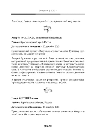 Экоузник | 2013 г.

Александр Довыденко – первый егерь, признанный экоузником.

Андрей РУДОМАХА, общественный деятель

Регион: Краснодарский край, Россия
Дата заявления Экоузника: 20 декабря 2013
Правозащитный проект «Экоузник» считает Андрея Рудомаху преследуемым за защиту природы.
Андрей Рудомаха – российский общественный деятель, участник
авторитетной природоохранной организации «Экологическая вахта по Северному Кавказу». В настоящее время на активиста оказывается давление со стороны силовых структур Краснодарского
края. В частности, возбуждено уголовное дело о якобы клевете на
судью, зафиксированы многочисленные попытки оказать давление
на экоактивиста.
В целом отмечается усиление репрессий против экоактивистов
Краснодарского края накануне олимпиады в Сочи.

Игорь ЖИТЕНЕВ, казак

Регион: Воронежская область, Россия
Дата заявления Экоузника: 26 декабря 2013
Правозащитный проект «Экоузник» считает защитника Хопра казака Игоря Житенева экоузником.

Стр. 15

 