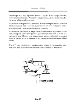 Экоузник | 2013 г.

29 декабря 2013 года в районе поселка Джугба были задержаны экологические активисты Алексей Мандригеля, Анна Михайлова, Валентина и Татьяна Борисовы.
Активисты намеревались провести экологическую акцию у забора
так называемой дачи Ткачева. Данный объект был возведен в общественном лесу с краснокнижными деревьями.
Активистов доставили в Джугбинское поселковое отделение полиции, отобрали у них телефоны и держали там всю ночь и часть следующего дня. Позже, для оправдания своих действий, полиция
начала выдвигать в отношении задержанных всевозможные обвинения.
Суд в Туапсе приговорил задержанных к трем суткам ареста, в результате чего экоактивисты встретили Новый год за решеткой.

Стр. 17

 