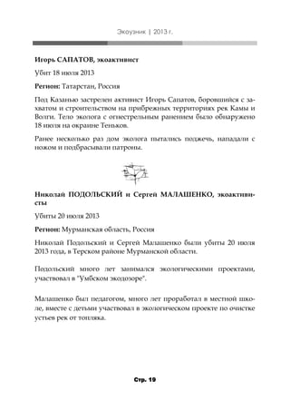 Экоузник | 2013 г.

Игорь САПАТОВ, экоактивист
Убит 18 июля 2013
Регион: Татарстан, Россия
Под Казанью застрелен активист Игорь Сапатов, боровшийся с захватом и строительством на прибрежных территориях рек Камы и
Волги. Тело эколога с огнестрельным ранением было обнаружено
18 июля на окраине Теньков.
Ранее несколько раз дом эколога пытались поджечь, нападали с
ножом и подбрасывали патроны.

Николай ПОДОЛЬСКИЙ и Сергей МАЛАШЕНКО, экоактивисты

Убиты 20 июля 2013
Регион: Мурманская область, Россия
Николай Подольский и Сергей Малашенко были убиты 20 июля
2013 года, в Терском районе Мурманской области.
Подольский много лет занимался экологическими проектами,
участвовал в "Умбском экодозоре".
Малашенко был педагогом, много лет проработал в местной школе, вместе с детьми участвовал в экологическом проекте по очистке
устьев рек от топляка.

Стр. 19

 