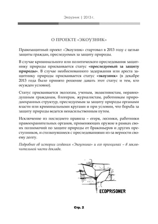 Экоузник | 2013 г.

О ПРОЕКТЕ «ЭКОУЗНИК»
Правозащитный проект «Экоузник» стартовал в 2013 году с целью
защиты граждан, преследуемых за защиту природы.
В случае криминального или политического преследования защитнику природы присваивается статус «преследуемый за защиту
природы». В случае необоснованного задержания или ареста защитнику природы присваивается статус «экоузник» (в декабре
2013 года было принято решение давать этот статус и тем, кто
осужден условно).
Статус присваивается экологам, ученым, экоактивистам, неравнодушным гражданам, блогерам, журналистам, работникам природоохранных структур, преследуемым за защиту природы органами
власти или криминальными кругами и при условии, что борьба за
защиту природы ведется ненасильственным путем.

Исключение из последнего правила – егеря, лесники, работники
правоохранительных органов, применяющих оружие в рамках своих полномочий по защите природы от браконьеров и других преступников, и столкнувшиеся с преследованиями из-за верности своему долгу.
Подробнее об истории создания «Экоузника» и его принципах – в заключительной части доклада.

Стр. 2

 