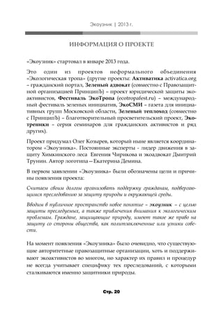 Экоузник | 2013 г.

ИНФОРМАЦИЯ О ПРОЕКТЕ
«Экоузник» стартовал в январе 2013 года.
Это один из проектов неформального объединения
«Экологическая тропа» (другие проекты: Активатика activatica.org
– гражданский портал, Зеленый адвокат (совместно с Правозащитной организацией ПринципЪ) – проект юридической защиты экоактивистов, Фестиваль ЭкоТропа (ecotropafest.ru) – международный фестиваль зеленых инициатив, ЭкоСМИ – газета для инициативных групп Московской области, Зеленый теплоход (совместно
с ПринципЪ) – благотворительный просветительский проект, Экотреники – серия семинаров для гражданских активистов и ряд
других).
Проект придумал Олег Козырев, который ныне является координатором «Экоузника». Постоянные эксперты - лидер движения в защиту Химкинского леса Евгения Чирикова и экоадвокат Дмитрий
Трунин. Автор логотипа—Екатерина Демина.
В первом заявлении «Экоузника» были обозначены цели и причины появления проекта:
Считаем своим долгом организовать поддержку гражданам, подвергающимся преследованию за защиту природы и окружающей среды.
Вводим в публичное пространство новое понятие – экоузник – с целью
защиты преследуемых, а также привлечения внимания к экологическим
проблемам. Граждане, защищающие природу, имеют такое же право на
защиту со стороны общества, как политзаключенные или узники совести.
На момент появления «Экоузника» было очевидно, что существующие авторитетные правозащитные организации, хоть и поддерживают экоактивистов во многом, но характер их правил и процедур
не всегда учитывает специфику тех преследований, с которыми
сталкиваются именно защитники природы.
Стр. 20

 