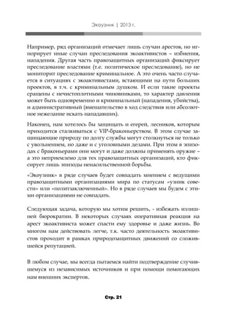 Экоузник | 2013 г.

Например, ряд организаций отмечает лишь случаи арестов, но игнорирует иные случаи преследования экоактивистов – избиения,
нападения. Другая часть правозащитных организаций фиксирует
преследование властями (т.е. политическое преследование), но не
мониторит преследование криминальное. А это очень часто случается в ситуациях с экоактивистами, встающими на пути больших
проектов, в т.ч. с криминальным душком. И если такие проекты
сращены с нечистоплотными чиновниками, то характер давления
может быть одновременно и криминальный (нападения, убийства),
и административный (вмешательство в ход следствия или абсолютное нежелание искать нападавших).
Наконец, нам хотелось бы защищать и егерей, лесников, которым
приходится сталкиваться с VIP-браконьерством. В этом случае защищающие природу по долгу службы могут столкнуться не только
с увольнением, но даже и с уголовными делами. При этом в эпизодах с браконьерами они могут и даже должны применять оружие –
а это неприемлемо для тех правозащитных организаций, кто фиксирует лишь эпизоды ненасильственной борьбы.
«Экоузник» в ряде случаев будет совпадать мнением с ведущими
правозащитными организациями мира по статусам «узник совести» или «политзаключенный». Но в ряде случаев мы будем с этими организациями не совпадать.
Следующая задача, которую мы хотим решить, - избежать излишней бюрократии. В некоторых случаях оперативная реакция на
арест экоактивиста может спасти ему здоровье и даже жизнь. Во
многом нам действовать легче, т.к. часто деятельность экоактивистов проходит в рамках природозащитных движений со сложившейся репутацией.
В любом случае, мы всегда пытаемся найти подтверждение случившемуся из независимых источников и при помощи помогающих
нам внешних экспертов.

Стр. 21

 