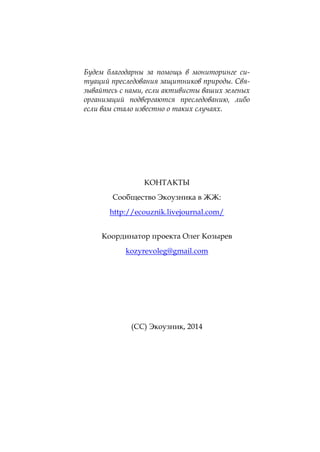 Будем благодарны за помощь в мониторинге ситуаций преследования защитников природы. Связывайтесь с нами, если активисты ваших зеленых
организаций подвергаются преследованию, либо
если вам стало известно о таких случаях.

КОНТАКТЫ
Сообщество Экоузника в ЖЖ:
http://ecouznik.livejournal.com/
Координатор проекта Олег Козырев
kozyrevoleg@gmail.com

(СС) Экоузник, 2014

 
