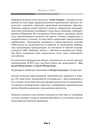 Экоузник | 2013 г.

Широкий резонанс получило дело «Arctic Sunrise». Активисты уважаемой во всем мире природозащитной организации Гринпис попытались защитить мирными средствами российскую Арктику.
Заведомо мирная акция протеста вызвала совершенно неадекватный ответ российских силовиков. Судно было захвачено, отконвоировано в Мурманск. Все это время не было связи с экипажем. Далее
суды проштамповали решение об аресте. Узники содержались в
неприемлемых условиях, не всем были оперативно предоставлены
переводчики. Агрессивная кампания в подконтрольных властям
СМИ делала из экоактивистов то пиратов, то захватчиков. Обвинения, выдвигаемые прокуратурой, не отставали от версий государственных СМИ. Наконец, вместе с собственно активистами Гринпис были задержаны даже журналисты, всего лишь освещавшие
это событие.
К сожалению, Мурманская область запомнилась не только арестом
гринписовцев. В 2013 году там было убито два экоактивиста - Николай Подольский и Сергей Малашенко.

Не раскрыто убийство экоактивиста Игоря Сапатова в Татарстане.
Анализ эпизодов преследования экоактивистов, приводит к выводу, что чаще всего экоактивисты сталкивались с преследованием в
тех случаях, когда местные (или федеральные) власти поддерживали проекты коммерческих структур и прикрывали криминальные
методы борьбы компаний с гражданским протестом.
Немалая опасность для зеленых исходила в этом году от силовиков
и судов, которые плодили административные и уголовные дела по
самым фантастическим причинам.

Стр. 4

 