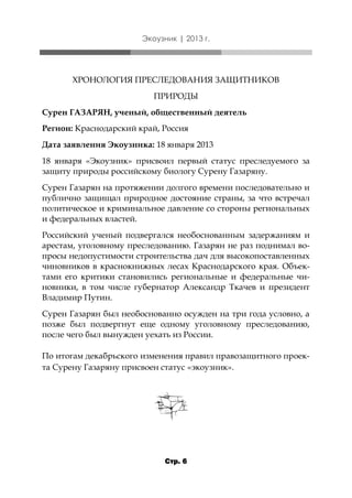 Экоузник | 2013 г.

ХРОНОЛОГИЯ ПРЕСЛЕДОВАНИЯ ЗАЩИТНИКОВ
ПРИРОДЫ
Сурен ГАЗАРЯН, ученый, общественный деятель
Регион: Краснодарский край, Россия
Дата заявления Экоузника: 18 января 2013
18 января «Экоузник» присвоил первый статус преследуемого за
защиту природы российскому биологу Сурену Газаряну.
Сурен Газарян на протяжении долгого времени последовательно и
публично защищал природное достояние страны, за что встречал
политическое и криминальное давление со стороны региональных
и федеральных властей.
Российский ученый подвергался необоснованным задержаниям и
арестам, уголовному преследованию. Газарян не раз поднимал вопросы недопустимости строительства дач для высокопоставленных
чиновников в краснокнижных лесах Краснодарского края. Объектами его критики становились региональные и федеральные чиновники, в том числе губернатор Александр Ткачев и президент
Владимир Путин.
Сурен Газарян был необоснованно осужден на три года условно, а
позже был подвергнут еще одному уголовному преследованию,
после чего был вынужден уехать из России.
По итогам декабрьского изменения правил правозащитного проекта Сурену Газаряну присвоен статус «экоузник».

Стр. 6

 