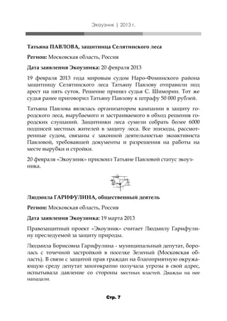 Экоузник | 2013 г.

Татьяна ПАВЛОВА, защитница Селятинского леса
Регион: Московская область, Россия
Дата заявления Экоузника: 20 февраля 2013
19 февраля 2013 года мировым судом Наро-Фоминского района
защитницу Селятинского леса Татьяну Павлову отправили под
арест на пять суток. Решение принял судья С. Шиморин. Тот же
судья ранее приговорил Татьяну Павлову к штрафу 50 000 рублей.
Татьяна Павлова являлась организатором кампании в защиту городского леса, вырубаемого и застраиваемого в обход решения городских слушаний. Защитники леса сумели собрать более 6000
подписей местных жителей в защиту леса. Все эпизоды, рассмотренные судом, связаны с законной деятельностью экоактивиста
Павловой, требовавшей документы и разрешения на работы на
месте вырубки и стройки.
20 февраля «Экоузник» присвоил Татьяне Павловой статус экоузника.

Людмила ГАРИФУЛИНА, общественный деятель
Регион: Московская область, Россия
Дата заявления Экоузника: 19 марта 2013
Правозащитный проект «Экоузник» считает Людмилу Гарифулину преследуемой за защиту природы.
Людмила Борисовна Гарифулина - муниципальный депутат, боролась с точечной застройкой в поселке Зеленый (Московская область). В связи с защитой прав граждан на благоприятную окружающую среду депутат многократно получала угрозы в свой адрес,
испытывала давление со стороны местных властей. Дважды на нее
нападали.
Стр. 7

 