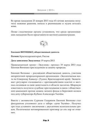Экоузник | 2013 г.

Во время нападения 23 января 2013 года 63-летняя женщина получила ножевые ранения, попала в реанимацию и чудом осталась
жива.
Позже следственные органы установили, что среди организовавших нападение были представители местной администрации.

Евгений ВИТИШКО, общественный деятель
Регион: Краснодарский край, Россия
Дата заявления Экоузника: 19 марта 2013
Правозащитный проект «Экоузник» признал 19 марта 2013 года
Евгения Витишко преследуемым за защиту природы.
Евгений Витишко – российский общественный деятель, участник
авторитетной природоохранной организации «Экологическая вахта по Северному Кавказу» (Туапсе, Краснодарский край). Экоактивист регулярно сталкивается с противодействием властей и местных силовиков за свою деятельность в области экологии. Широкую
известность получило судебное преследование в связи с общественной кампанией против захвата лесного фонда и береговой полосы
под дачу губернатора Кубани Александра Ткачёва.
Вместе с активистом Суреном Газаряном Евгений Витишко стал
фигурантом уголовного дела о заборе «дачи Ткачёва». Получил
три года условного заключения с двухлетним испытательным сроком. Политически мотивированный приговор до сих пор не отменен.
Стр. 8

 