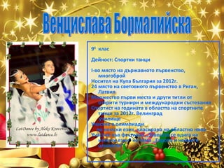 9б клас
Дейност: Спортни танци
I-во място на държавното първенство,
многоброй
Носител на Купа България за 2012г.
24 място на световното първенство в Риган,
Латвия
Множество първи места и други титли от
открити турнири и международни състезания
Спортист на годината в областта на спортните
танци за 2012г. Велинград
училище
Участие в олимпиади
по немски език, класирана на областно ниво
Участие във фестивал ,,Завесата се вдига на
немски език” на тема ,,Европа и нейните
ценности”

 