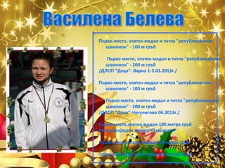 Първо място, златен медал и титла "републикански
шампион" - 100 м гръб
Първо място, златен медал и титла "републикански
шампион" - 200 м гръб
/ДЛОП “Деца”- Варна 1-3.03.2013г./
Първо място, златен медал и титла "републикански
шампион" - 100 м гръб
Първо място, златен медал и титла "републикански
шампион" - 200 м гръб
/ДЛОП “Деца”-Чучулигово 06.2013г./
Първо място,златен медал-100 метра гръб
Международен турнир “Замората”
Първо място,златен медал-50 метра гръб
Трето място,бронзов медал-50 метра бруст

 