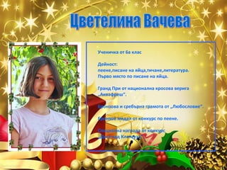 Ученичка от 6а клас
Дейност:
пеене,писане на яйца,тичане,литература.
Първо място по писане на яйца.
Гранд При от национална кросова верига
„Аквафреш“.
Бронзова и сребърна грамота от „Любословие“.
Бронзов медал от конкурс по пеене.
Специална награда от конкурс
„Дъга над Клептуза“.

 