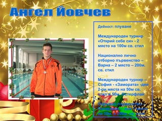 Дейност: плуване
Международен турнир
«Открий себе си» - 2
място на 100м св. стил
Национално лично
отборно първенство –
Варна – 2 място – 200м.
св. стил
Международен турнир –
София - «Замората» -две
2-ри мяста на 50м св.
стил и 50м. бътерфлай
Окръжно първенство –
Пазарджик – две 1 места
на 50м. и 200м. св. стил

 