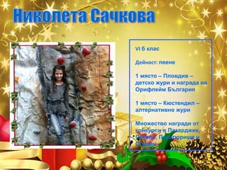 VI б клас
Дейност: пеене
1 място – Пловдив –
детско жури и награда на
Орифлейм България
1 място – Кюстендил –
алтернативно жури
Множество награди от
конкурси в Пазарджик,
Петрич, Панагюрище и
Сливен

 