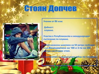 Ученик от 8б клас
Дейност:
плуване.
Участва в Републикански и международни
състезания по плуване.
Републикански шампион на 50 метра свободен
стил.Вицешампион на 100 и 3-ти на 200
метра свободен стил.
Състезател в националния отбор по плуване.

 