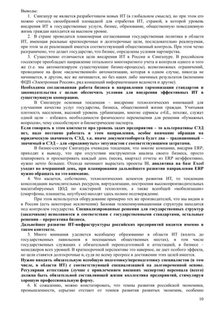 Выводы:
1. Сингапур не является разработчиком новых ИТ (в глобальном смысле), но при этом его
можно считать своеобразной площадкой для отработки ИТ, страной, в которой уровень
внедрения ИТ в государственные услуги, бизнес, образование, общественную повседневную
жизнь граждан находится на высоком уровне.
2. В стране проводится планомерная согласованная государственная политика в области
ИТ, имеющая реальные краткосрочные и долгосрочные цели, последовательно реализуемая,
при этом за ее реализацией имеется соответствующий общественный контроль. При этом четко
разграничено, что делает государство, что бизнес, определены условия партнерства.
3. Существенно отличаются цели внедрения ИТ в России и Сингапуре. В российском
госсекторе преобладает направление тотального многократного учета и контроля одного и того
же (т.е. мы автоматизируем существующие бизнес-процессы), всевозможных ограничений,
проводимое на фоне «ведомственной» автоматизации, которая в одном случае, никогда не
начинается, в другом, все же начинается, но без каких либо значимых результатов (вспомним
ФЦП «Электронная Россия», ряд концепций информатизации ведомств и другие).
Необходима согласованная работа бизнеса в направлении гармонизации стандартов и
законодательства с целью обеспечить условия для внедрения эффективных ИТ в
существующую кооперацию.
В Сингапуре основная тенденция – внедрение технологических инноваций для
улучшения качества услуг государства, бизнеса, общественной жизни граждан. Учитывая
плотность населения, высокий уровень урбанизации, многие сервисы e-GL, похоже, служат
одной цели – избежать необходимости физического перемещения для решения «бумажных
вопросов», чему способствуют и биометрические паспорта.
Если говорить в этом контексте про уровень задач предприятия – то альтернативы СЭД
нет, надо поэтапно работать в этом направлении, особое внимание обращая на
юридическую значимость СЭД, т.к. иначе документооборота будет два – традиционный –
значимый и СЭД – для «продвинутых» энтузиастов с соответствующими затратами.
В бизнес-секторе Сингапура очевидна тенденция, что многие компании, внедрив ERP,
приходят к выводу, что при отсутствии инструментов анализа своего бизнеса, просто
планировать и просматривать каждый день (месяц, квартал) отчеты из ERP неэффективно,
нужно нечто большее. Отсюда начинают вырастать проекты BI, аналитика на базе Excel
уходит во вчерашний день, при планировании дальнейшего развития направления ERP
нужно обращать на это внимание.
4. Что касается, собственно, технологических аспектов развития ИТ, то тенденции
консолидации вычислительных ресурсов, виртуализации, построения высокопроизводительных
масштабируемых ЦОД по кластерной технологии, а также всеобщей «мобилизации»
(смартфоны, планшеты, ноутбуки) находят здесь полное подтверждение.
При этом используется оборудование примерно тех же производителей, что мы видим и
в России (есть некоторые исключения). Базовая телекоммуникационная структура находится
под контролем государства. Специализированные решения для государственных структур
(заказчиков) исполняются в соответствии с государственными стандартами, остальные
решения – прерогатива бизнеса.
Дальнейшее развитие ИТ-инфраструктуры российских предприятий видится именно в
таком контексте.
5. Много внимания уделяется всеобщему образованию в области ИТ (вплоть до
государственных павильонов в посещаемых общественных местах), в том числе
государственных служащих с обязательной переподготовкой и аттестацией, в бизнесе –
менеджеров всех уровней. В краткосрочной перспективе это наверное, не дает особого эффекта,
но цели ставятся долгосрочные и, судя по всему прогресс в достижении этих целей имеется.
Нужно вводить обязательную всеобщую подготовку/переподготовку специалистов (в том
числе, в области ИТ) с соответствующей специализацией на долговременной основе.
Регулярная аттестация (лучше с привлечением внешних экспертов) персонала (всего)
должна быть обязательной составляющей жизни коллектива предприятий, стимулируя
хорошую профессиональную форму.
6. К сожалению, можно констатировать, что темпы развития российской экономики,
промышленности, серьезно отстают от темпов развития развитых экономик, особенно
10

 