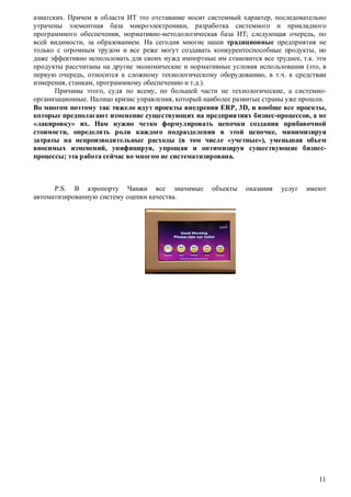 азиатских. Причем в области ИТ это отставание носит системный характер, последовательно
утрачены элементная база микроэлектроники, разработка системного и прикладного
программного обеспечения, нормативно-методологическая база ИТ; следующая очередь, по
всей видимости, за образованием. На сегодня многие наши традиционные предприятия не
только с огромным трудом и все реже могут создавать конкурентоспособные продукты, но
даже эффективно использовать для своих нужд импортные им становится все труднее, т.к. эти
продукты рассчитаны на другие экономические и нормативные условия использования (это, в
первую очередь, относится к сложному технологическому оборудованию, в т.ч. к средствам
измерения, станкам, программному обеспечению и т.д.).
Причины этого, судя по всему, по большей части не технологические, а системноорганизационные. Налицо кризис управления, который наиболее развитые страны уже прошли.
Во многом поэтому так тяжело идут проекты внедрения ERP, 3D, и вообще все проекты,
которые предполагают изменение существующих на предприятиях бизнес-процессов, а не
«лакировку» их. Нам нужно четко формулировать цепочки создания прибавочной
стоимости, определять роли каждого подразделения в этой цепочке, минимизируя
затраты на непроизводительные расходы (в том числе «учетные»), уменьшая объем
вносимых изменений, унифицируя, упрощая и оптимизируя существующие бизнеспроцессы; эта работа сейчас во многом не систематизирована.

P.S. В аэропорту Чанжи все значимые
автоматизированную систему оценки качества.

объекты

оказания

услуг

имеют

11

 