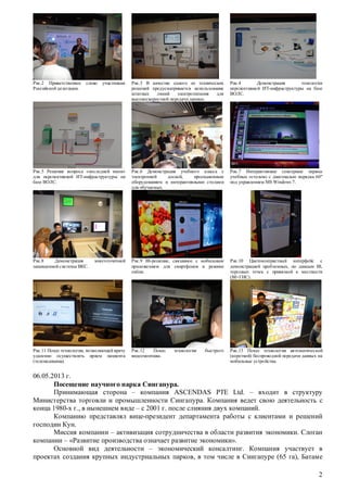 Рис.2 Приветственное
Российской делегации.

слово

участникам

Рис.3 В качестве одного из технических
решений предусматривается использование
штатных
линий
электропитания
для
высокоскоростной передачи данных.

Рис.4
Демонстрация
топологии
перспективной ИТ-инфраструктуры на базе
ВОЛС.

Рис.5 Решение вопроса «последней мили»
для перспективной ИТ-инфраструктуры на
базе ВОЛС.

Рис.6 Демонстрация учебного класса с
электронной
доской,
проекционным
оборудованием и интерактивными столами
для обучаемых.

Рис.7 Интерактивные сенсорные экраны
учебных «столов» с диагональю порядка 60''
под управлением MS Windows 7.

Рис.8
Демонстрация
защищенной системы ВКС.

Рис.9 BI-решение, связанное с мобильным
приложением для смартфонов в режиме
online.

Рис.10 Цветоконтрастный интерфейс с
демонстрацией проблемных, по данным BI,
торговых точек с привязкой к местности
(BI+ГИС).

Рис.12
Показ
видеомонтажа.

Рис.13 Показ технологии автоматической
(короткой) беспроводной передачи данных на
мобильные устройства.

многоточечной

Рис.11 Показ технологии, позволяющей врачу
удаленно осуществлять прием пациента
(телемедицина).

технологии

быстрого

06.05.2013 г.
Посещение научного парка Сингапура.
Принимающая сторона – компания ASCENDAS PTE Ltd. – входит в структуру
Министерства торговли и промышленности Сингапура. Компания ведет свою деятельность с
конца 1980-х г., в нынешнем виде – с 2001 г. после слияния двух компаний.
Компанию представлял вице-президент департамента работы с клиентами и решений
господин Кун.
Миссия компании – активизация сотрудничества в области развития экономики. Слоган
компании – «Развитие производства означает развитие экономики».
Основной вид деятельности – экономический консалтинг. Компания участвует в
проектах создания крупных индустриальных парков, в том числе в Сингапуре (65 га), Батаме
2

 
