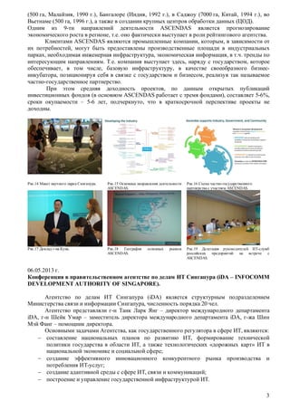 (500 га, Малайзия, 1990 г.), Бангалоре (Индия, 1992 г.), в Саджоу (7000 га, Китай, 1994 г.), во
Вьетнаме (500 га, 1996 г.), а также в создании крупных центров обработки данных (ЦОД).
Одним из 9-ти направлений деятельности ASCENDAS является прогнозирование
экономического роста в регионе, т.е. оно фактически выступает в роли рейтингового агентства.
Клиентами ASCENDAS являются промышленные компании, которым, в зависимости от
их потребностей, могут быть предоставлены производственные площади в индустриальных
парках, необходимая инженерная инфраструктура, экономическая информация, в т.ч. тренды по
интересующим направлениям. Т.е. компания выступает здесь, наряду с государством, которое
обеспечивает, в том числе, базовую инфраструктуру, в качестве своеобразного бизнесинкубатора, позиционируя себя в связке с государством и бизнесом, реализуя так называемое
частно-государственное партнерство.
При этом средняя доходность проектов, по данным открытых публикаций
инвестиционных фондов (в основном ASCENDAS работает с тремя фондами), составляет 5-6%,
сроки окупаемости – 5-6 лет, подчеркнуто, что в краткосрочной перспективе проекты не
доходны.

Рис.14 Макет научного парка Сингапура.

Рис.15 Основные направления деятельности
ASCENDAS.

Рис.16 Схема частно-государственного
партнерства с участием ASCENDAS.

Рис.17 Доклад г-на Куна.

Рис.18 География
ASCENDAS.

Рис.19 Делегация руководителей ИТ-служб
российских предприятий
на встрече с
ASCENDAS.

основных

рынков

06.05.2013 г.
Конференция в правительственном агентстве по делам ИТ Сингапура (iDA – INFOCOMM
DEVELOPMENT AUTHORITY OF SINGAPORE).
Агентство по делам ИТ Сингапура (iDA) является структурным подразделением
Министерства связи и информации Сингапура, численность порядка 20 чел.
Агентство представляли г-н Танк Ларк Янг – директор международного департамента
iDA, г-н Шейк Умар – заместитель директора международного департамента iDA, г-жа Шин
Мэй Фанг – помощник директора.
Основными задачами Агентства, как государственного регулятора в сфере ИТ, являются:
 составление национальных планов по развитию ИТ, формирование технической
политики государства в области ИТ, а также технологических «дорожных карт» ИТ в
национальной экономике и социальной сфере;
 создание эффективного инновационного конкурентного рынка производства и
потребления ИТ-услуг;
 создание адаптивной среды с сфере ИТ, связи и коммуникаций;
 построение и управление государственной инфраструктурой ИТ.
3

 