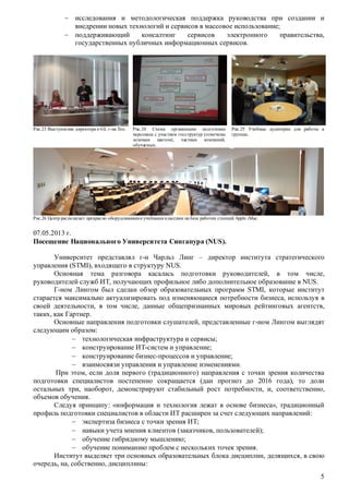  исследования и методологическая поддержка руководства при создании и
внедрении новых технологий и сервисов в массовое использование;
 поддерживающий
консалтинг
сервисов
электронного
правительства,
государственных публичных информационных сервисов.

Рис.23 Выступление директора e-GL г-на Тео.

Рис.24 Схема организации подготовки
персонала с участием госструктур (отмечены
зеленым цветом), частных компаний,
обучаемых.

Рис.25 Учебные аудитории для работы в
группах.

Рис.26 Центр располагает прекрасно оборудованными учебными классами на базе рабочих станций Apple iMac.

07.05.2013 г.
Посещение Национального Университета Сингапура (NUS).
Университет представлял г-н Чарльз Линг – директор института стратегического
управления (STMI), входящего в структуру NUS.
Основная тема разговора касалась подготовки руководителей, в том числе,
руководителей служб ИТ, получающих профильное либо дополнительное образование в NUS.
Г-ном Лингом был сделан обзор образовательных программ STMI, которые институт
старается максимально актуализировать под изменяющиеся потребности бизнеса, используя в
своей деятельности, в том числе, данные общепризнанных мировых рейтинговых агентств,
таких, как Гартнер.
Основные направления подготовки слушателей, представленные г-ном Лингом выглядят
следующим образом:
 технологическая инфраструктура и сервисы;
 конструирование ИТ-систем и управление;
 конструирование бизнес-процессов и управление;
 взаимосвязи управления и управление изменениями.
При этом, если доля первого (традиционного) направления с точки зрения количества
подготовки специалистов постепенно сокращается (дан прогноз до 2016 года), то доли
остальных три, наоборот, демонстрируют стабильный рост потребности, и, соответственно,
объемов обучения.
Следуя принципу: «информация и технология лежат в основе бизнеса», традиционный
профиль подготовки специалистов в области ИТ расширен за счет следующих направлений:
 экспертиза бизнеса с точки зрения ИТ;
 навыки учета мнения клиентов (заказчиков, пользователей);
 обучение гибридному мышлению;
 обучение пониманию проблем с нескольких точек зрения.
Институт выделяет три основных образовательных блока дисциплин, делящихся, в свою
очередь, на, собственно, дисциплины:
5

 