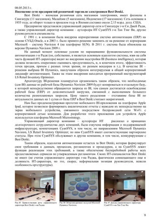 08.05.2013 г.
Посещение сети предприятий розничной торговли электроники Best Denki.
Best Denki – японская розничная сеть магазинов электроники, имеет филиалы в
Сингапуре (11 магазинов), Малайзии (5 магазинов), Индонезии (17 магазинов). Сеть основана в
1955 году, ее оборот только в прошлом году в Японии составил около 2,13 млрд. долл. США.
Предприятие представляли управляющий директор сети в Сингапуре г-н Си Джей Радж,
а также управляющий директор компании – аутсорсера ИТ CyanSYS г-н Тан Тэнг Ви, другие
руководители и специалисты.
С 1991 г. в компании была внедрена корпоративная система автоматизации (ERP) на
основе СУБД Oracle, а в 2003 г. было принято решение заменить ее на решение от корпорации
Microsoft – систему Navision 4 (на платформе SUN). В 2011 г. система была обновлена на
версию Dynamics Navision 2009 г.
На данный момент основные усилия по наращиванию функциональности системы
автоматизации г-н Радж (он, собственно, и является основным идеологом системы, взяв на себя
часть функций ИТ-директора) видит во внедрении надстройки BI (business intelligence), которая
должна позволить оперативно оценивать продуктивность, и, в конечном итоге, эффективность
точек продаж, причем с разных точек зрения, по разным вендорам и т.д. В качестве BI –
решения выбрана BI Dynamics, наилучшим образом интегрируемая в общий корпоративный
ландшафт автоматизации. Также на этапе внедрения находится программный инструментарий
LS Retail Inventory Optimizer.
Архитектуру BI-решения планируется организовать таким образом, что необходимые
(для BI) данные из рабочей базы Dynamics Navision 2009 будут копироваться в отдельную базу,
к которой непосредственно обращаются запросы из BI, тем самым достигается освобождение
рабочей базы (ERP) от дополнительной нагрузки, связанной с выполнением большого
количества разноплановых запросов. Цену такого разделения – отставание базы BI по
актуальности данных на 1 сутки от базы ERP в Best Denki считают некритичной.
Нам был продемонстрирован прототип мобильного BI-приложения на платформе Apple
Ipad, которое позволяло формировать аналитические отчеты с выводом их непосредственно на
экран мобильного устройства, связанного посредством беспроводной сети Wi-Fi с
корпоративной сетью компании. Для разработки этого приложения для устройств Apple
используется платформа Microsoft Microstrategy.
Управляющий директор компании – аутсорсера ИТ
рассказал о принципах
долгосрочного сотрудничества двух компаний, была озвучена информация о поддерживаемой
инфраструктуре, компетенциях CyanSYS, в том числе, по направлениям Microsoft Dynamics
Navision, LS Retail Inventory Optimizer; по ним CyanSYS имеет соответствующие партнерские
статусы. При этом CyanSYS обслуживает и другие компании, в том числе, конкурирующие с
Best Denki.
Таким образом, идеология автоматизации остается за Best Denki, которая формулирует
свои требования к данным, процессам, регламентам и процедурам, а на CyanSYS лежит
функция реализации этих требований, а также обеспечение бесперебойной работы всех
предоставляемых сервисов по утвержденным регламентам. Своих ИТ-специалистов Best Denki
не имеет (не считая управляющего директора г-на Раджа, фактически совмещающего еще и
должность ИТ-директора, но это, скорее, неформальная позиция руководителя, нежели
особенность оргструктуры).

Рис.45 Приветственная речь управляющего
директора Best Denki г-на Раджа.

Рис.46 Обзор внедренных модулей Microsoft
Dynamics Navision.

Рис.47 Доклад управляющего директора
CyanSYS г-на Тан Тэнг Ви.

8

 