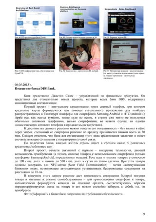 Рис.48 ИТ-архитектура Best Denki.

Рис.49 Потоки консолидации данных в BI.

Рис.50 Вариант экрана BI.

Рис.51 ИТ-инфраструктура, обслуживаемая
CyanSYS.

Рис.52 Знакомство с прототипом BI на Ipad.

Рис.53 Интересная новация – расплачиваясь
(по карте), клиенты подписывают чеки прямо
на экране терминала – своего рода
«подпись».

08.05.2013 г.
Посещение банка DBS Bank.
Банк представлял Джастин Салес – управляющий по финасовым продуктам. Он
представил два относительно новых проекта, которые ведет банк DBS, содержащих
инновационные составляющие.
Первый проект – виртуальное кредитование через сотовый телефон, при котором
кредитные карты формируются при помощи специального приложения для наиболее
распространенных в Сингапуре платформ для смартфонов Samsung/Android и HTC/Android (с
Apple все, как всегда туманно, также судя по всему, в стране уже никто не пользуется
обычными сотовыми телефонами, только смартфонами, во всяком случае, ни одного
«классического» сотового телефона в продаже мы не встретили).
К достоинству данного решения можно отнести его оперативность – без визита в офис
через запрос, сделанный со смартфона решение по кредиту принимается банком всего за 30
мин. Следует отметить, что банк для организации этого вида кредитования заключил и имеет
соответствующие соглашения с операторами сотовой связи.
По подсчетам банка, каждый житель страны имеет в среднем около 5 различных
кредитовых/дебетовых карт.
Второй проект, отчасти связанный с первым – внедрение технологии, дающей
возможность приобретения (а точнее, оплаты) товаров с использованием смартфонов (только
платформа Samsung/Android, определенные модели). Речь идет о мелких товарах стоимостью
до 100 синг. долл. и лимите до 500 синг. долл. в сутки по таким сделкам. При этом товары
должны содержать т.н. NFC-метки (Near Field Communication) – метки «коммуникации
ближнего поля», позволяющие автоматически устанавливать беспроводные соединения на
расстоянии до 10 см.
В конечном итоге данное решение дает возможность совершения быстрой покупки
товара в магазине в режиме самообслуживния – при прикосновении смартфона к товару,
автоматически формируется команда на списание средств, соответствующим образом
перепрограммируется метка на товаре и его можно спокойно забирать с собой, т.к. он
приобретен.
Фотографировать в банке было запрещено по требованиям безопасности.

9

 