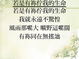 若是有祢佇我的生命
若是有祢佇我的生命
我就永遠不驚惶
風雨那呢大 曠野這呢闊
有祢同在無搖泏

 